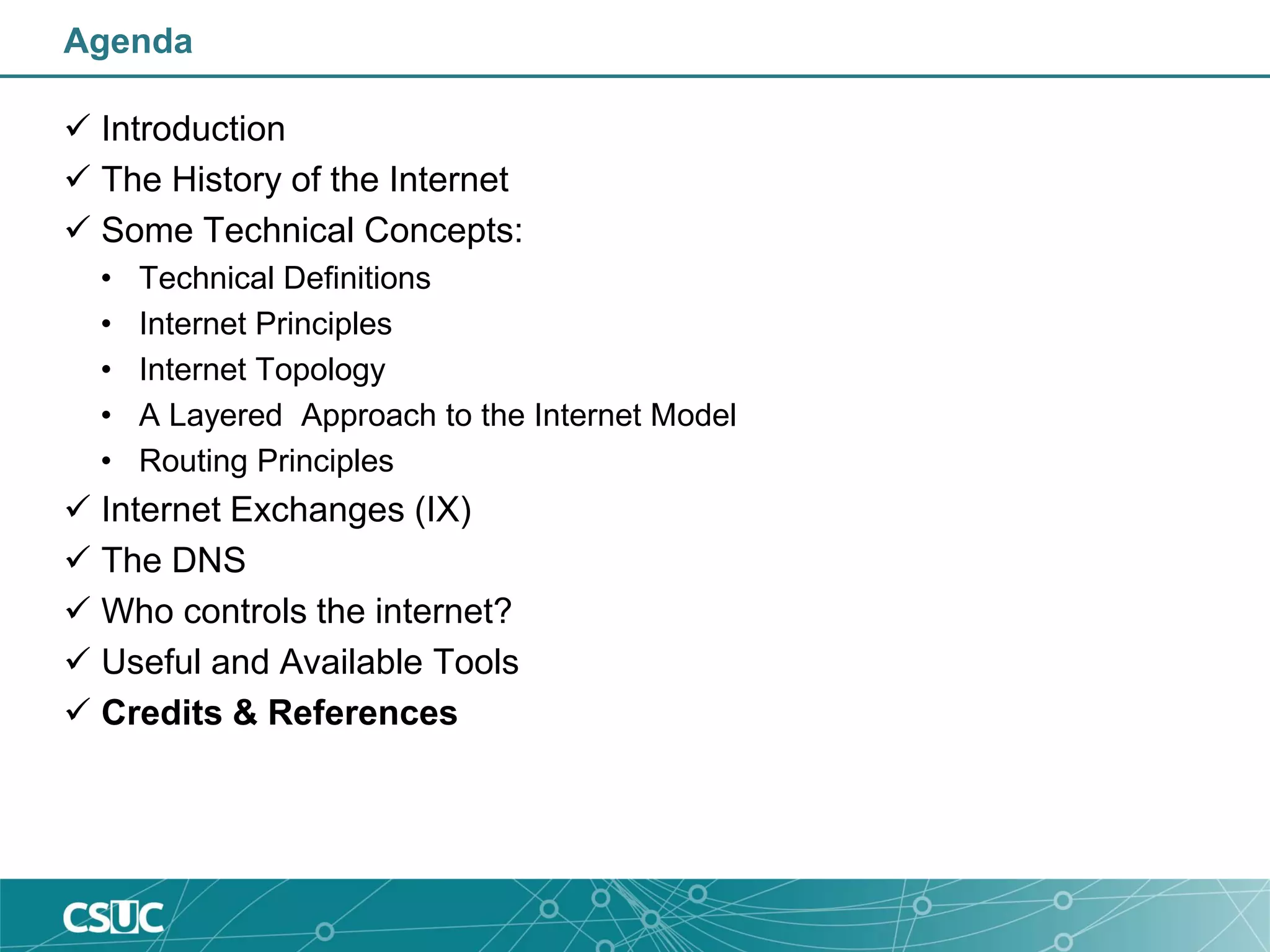 Agenda
 Introduction
 The History of the Internet
 Some Technical Concepts:
• Technical Definitions
• Internet Principles
• Internet Topology
• A Layered Approach to the Internet Model
• Routing Principles
 Internet Exchanges (IX)
 The DNS
 Who controls the internet?
 Useful and Available Tools
 Credits & References
 