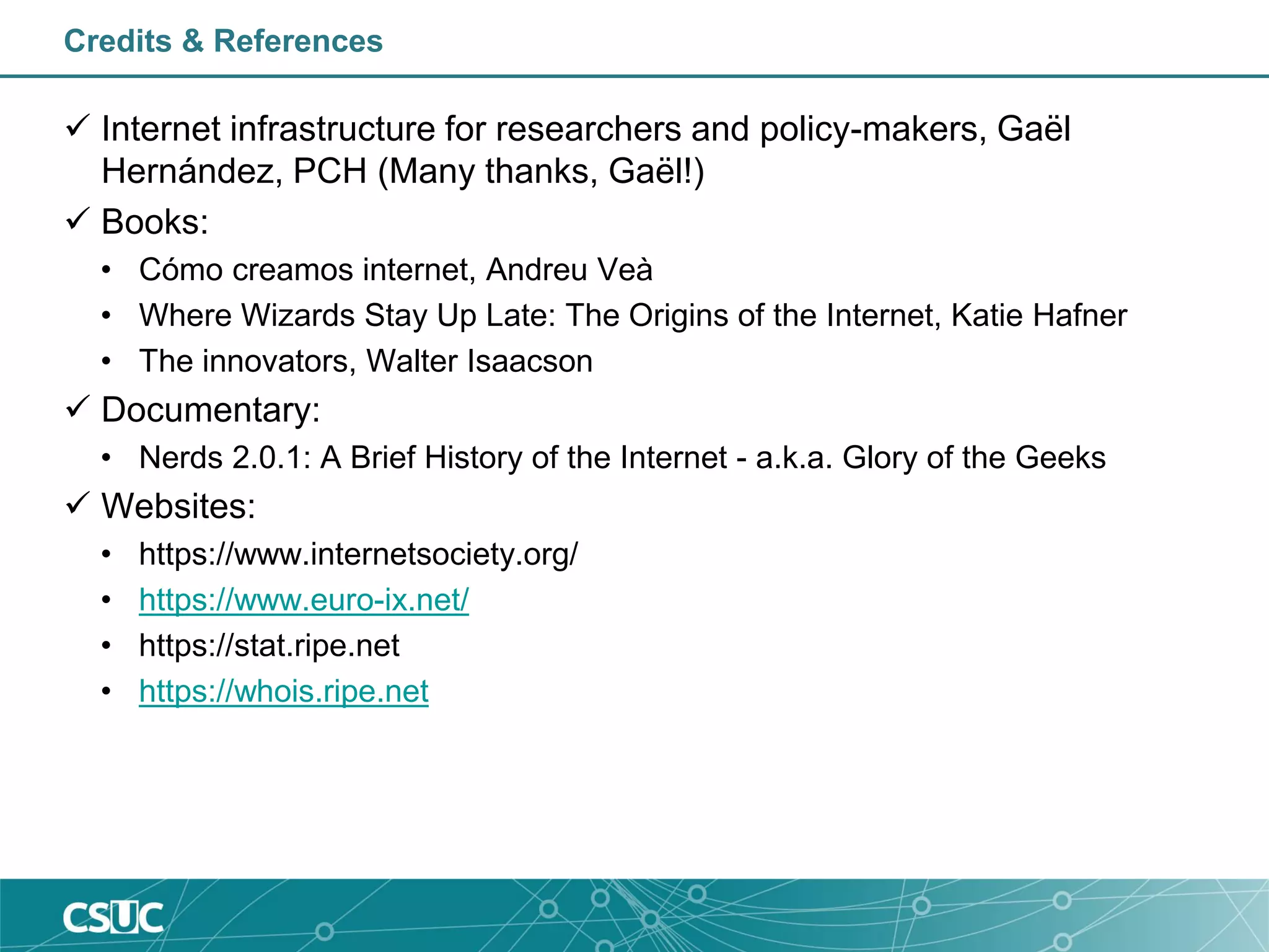 Credits & References
 Internet infrastructure for researchers and policy-makers, Gaël
Hernández, PCH (Many thanks, Gaël!)
 Books:
• Cómo creamos internet, Andreu Veà
• Where Wizards Stay Up Late: The Origins of the Internet, Katie Hafner
• The innovators, Walter Isaacson
 Documentary:
• Nerds 2.0.1: A Brief History of the Internet - a.k.a. Glory of the Geeks
 Websites:
• https://www.internetsociety.org/
• https://www.euro-ix.net/
• https://stat.ripe.net
• https://whois.ripe.net
 