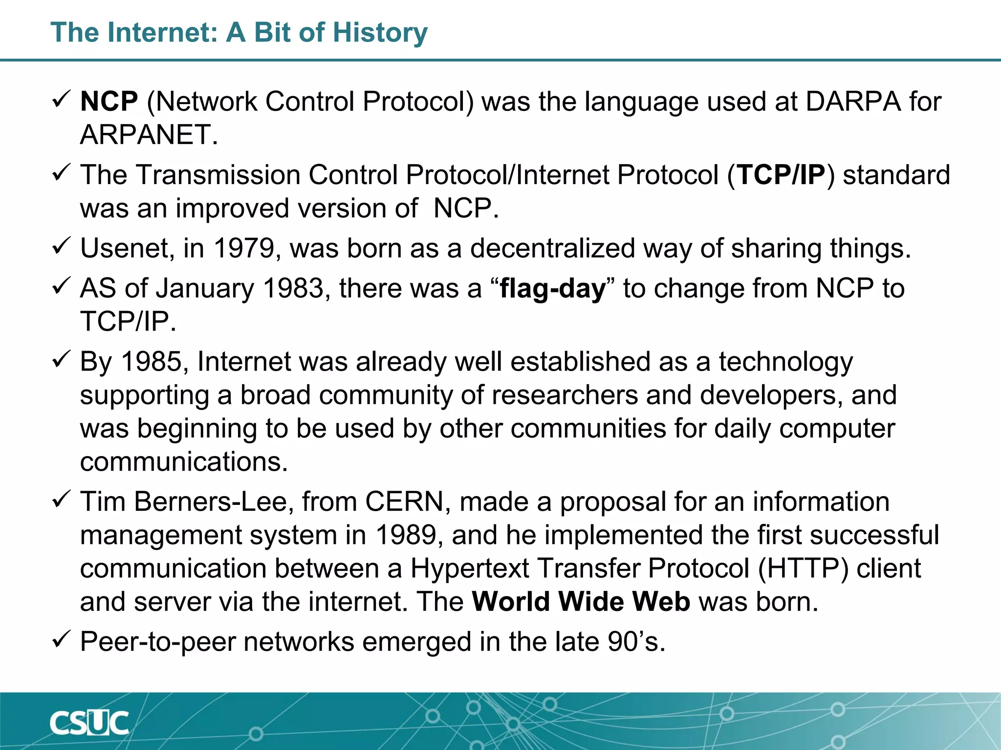 The Internet: A Bit of History
 NCP (Network Control Protocol) was the language used at DARPA for
ARPANET.
 The Transmission Control Protocol/Internet Protocol (TCP/IP) standard
was an improved version of NCP.
 Usenet, in 1979, was born as a decentralized way of sharing things.
 AS of January 1983, there was a “flag-day” to change from NCP to
TCP/IP.
 By 1985, Internet was already well established as a technology
supporting a broad community of researchers and developers, and
was beginning to be used by other communities for daily computer
communications.
 Tim Berners-Lee, from CERN, made a proposal for an information
management system in 1989, and he implemented the first successful
communication between a Hypertext Transfer Protocol (HTTP) client
and server via the internet. The World Wide Web was born.
 Peer-to-peer networks emerged in the late 90’s.
 