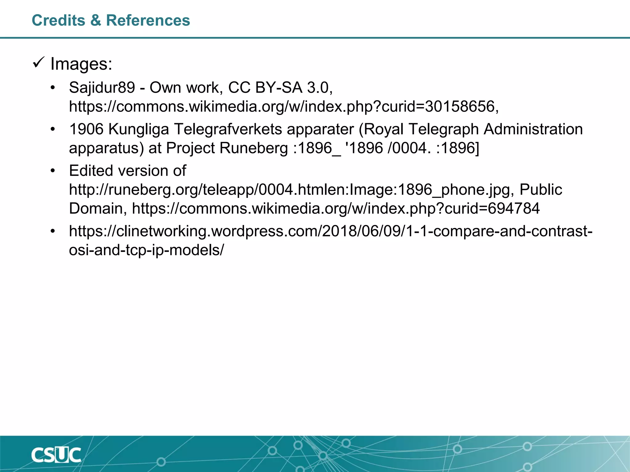 Credits & References
 Images:
• Sajidur89 - Own work, CC BY-SA 3.0,
https://commons.wikimedia.org/w/index.php?curid=30158656,
• 1906 Kungliga Telegrafverkets apparater (Royal Telegraph Administration
apparatus) at Project Runeberg :1896_ '1896 /0004. :1896]
• Edited version of
http://runeberg.org/teleapp/0004.htmlen:Image:1896_phone.jpg, Public
Domain, https://commons.wikimedia.org/w/index.php?curid=694784
• https://clinetworking.wordpress.com/2018/06/09/1-1-compare-and-contrast-
osi-and-tcp-ip-models/
 