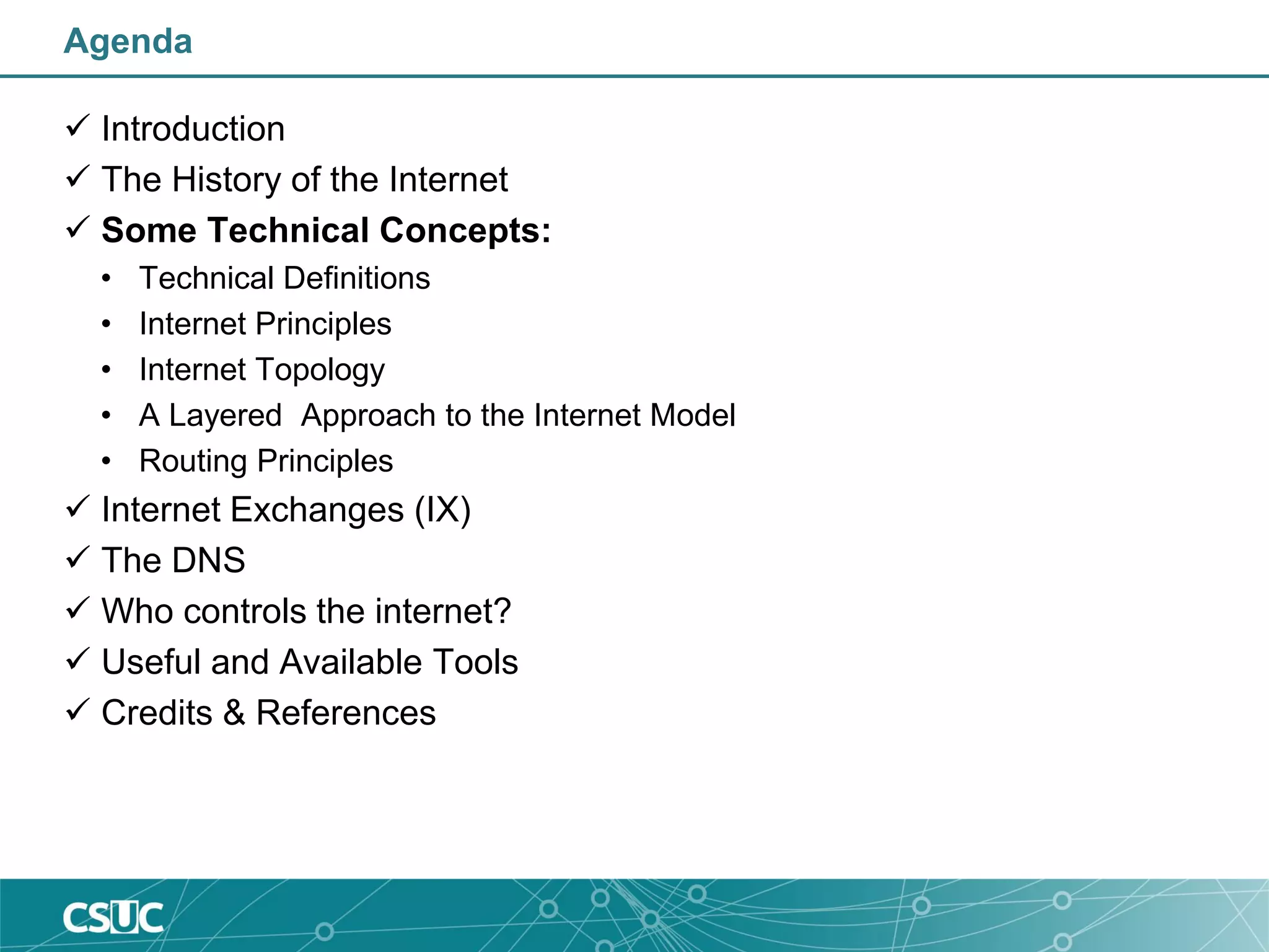 Agenda
 Introduction
 The History of the Internet
 Some Technical Concepts:
• Technical Definitions
• Internet Principles
• Internet Topology
• A Layered Approach to the Internet Model
• Routing Principles
 Internet Exchanges (IX)
 The DNS
 Who controls the internet?
 Useful and Available Tools
 Credits & References
 