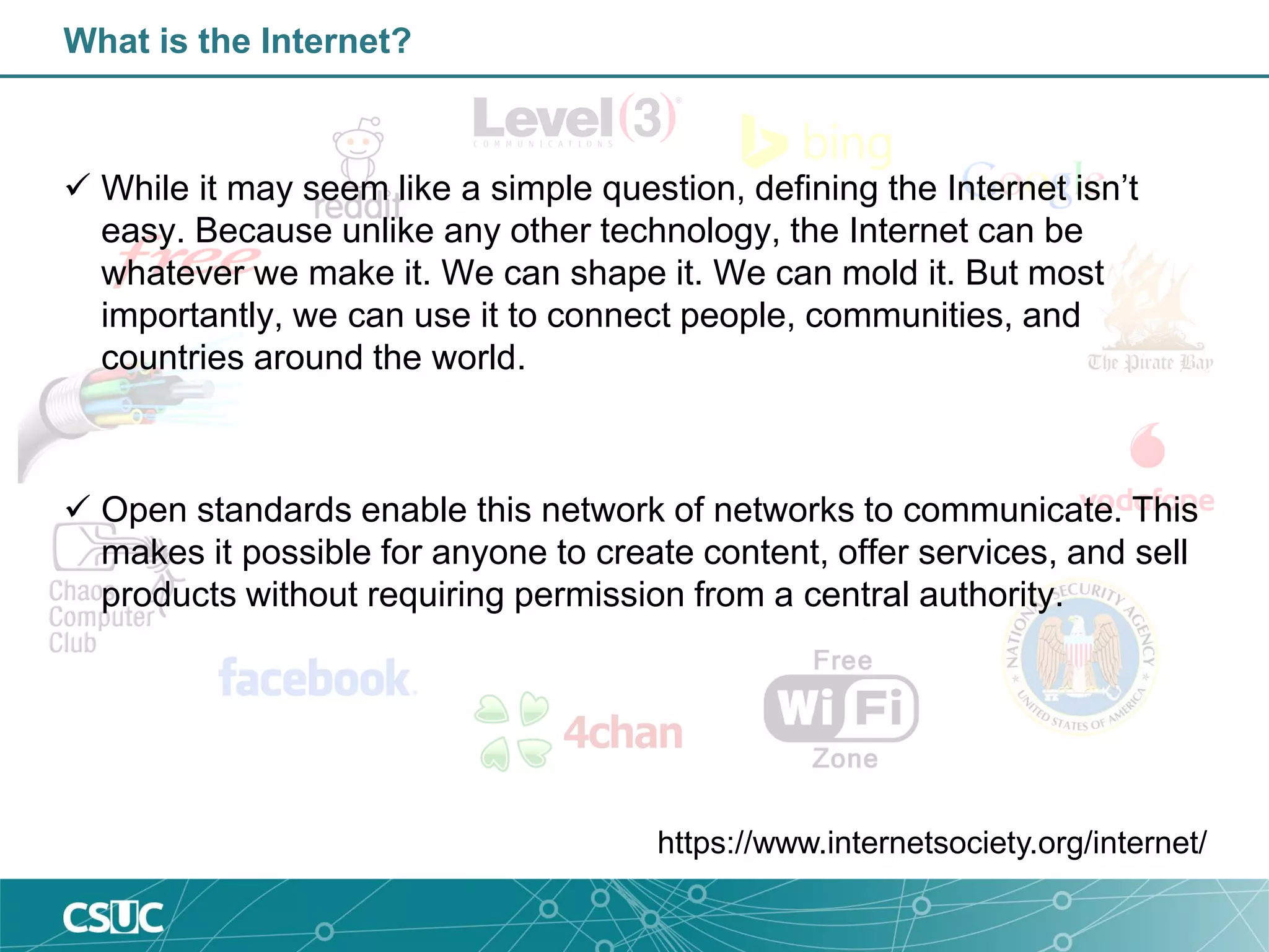 What is the Internet?
 While it may seem like a simple question, defining the Internet isn’t
easy. Because unlike any other technology, the Internet can be
whatever we make it. We can shape it. We can mold it. But most
importantly, we can use it to connect people, communities, and
countries around the world.
 Open standards enable this network of networks to communicate. This
makes it possible for anyone to create content, offer services, and sell
products without requiring permission from a central authority.
https://www.internetsociety.org/internet/
 