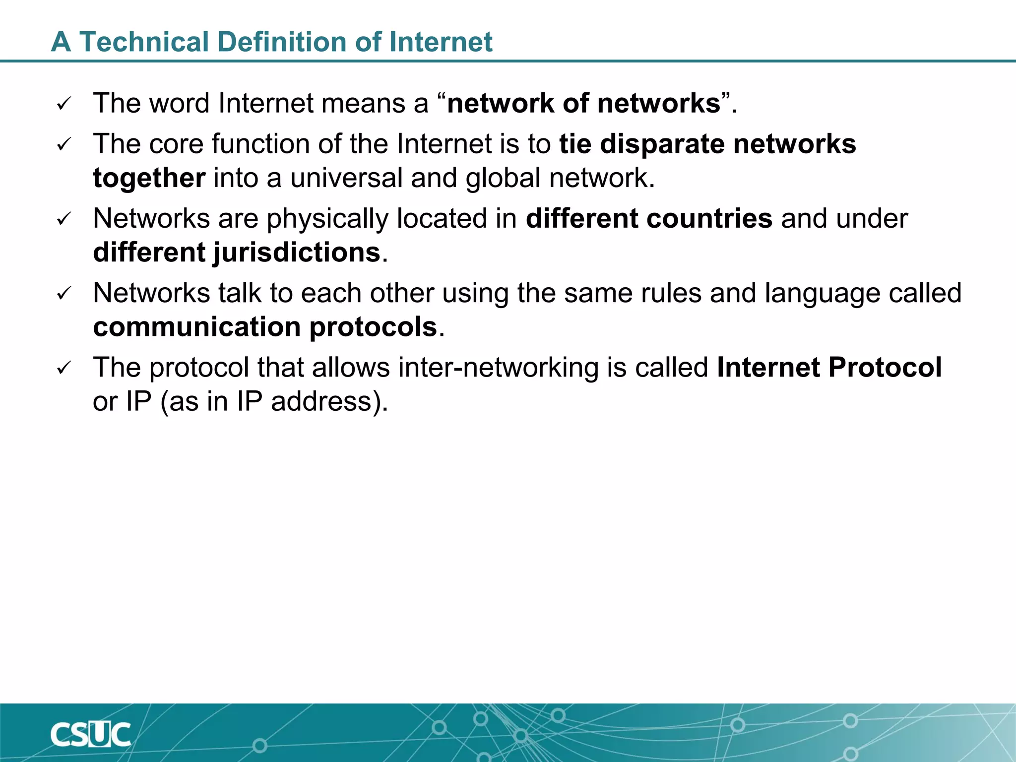 A Technical Definition of Internet
 The word Internet means a “network of networks”.
 The core function of the Internet is to tie disparate networks
together into a universal and global network.
 Networks are physically located in different countries and under
different jurisdictions.
 Networks talk to each other using the same rules and language called
communication protocols.
 The protocol that allows inter-networking is called Internet Protocol
or IP (as in IP address).
 