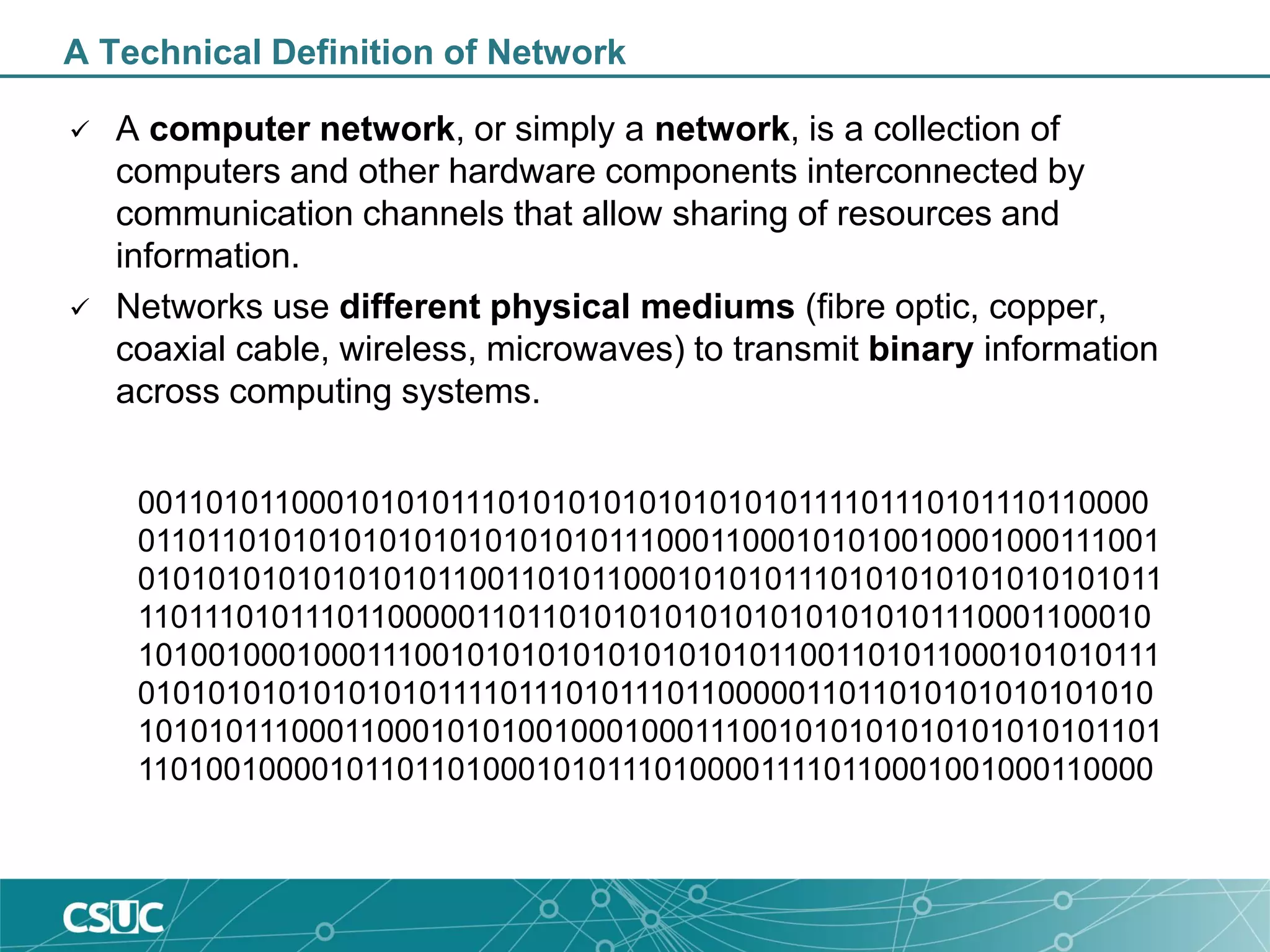 A Technical Definition of Network
 A computer network, or simply a network, is a collection of
computers and other hardware components interconnected by
communication channels that allow sharing of resources and
information.
 Networks use different physical mediums (fibre optic, copper,
coaxial cable, wireless, microwaves) to transmit binary information
across computing systems.
00110101100010101011101010101010101010111101110101110110000
01101101010101010101010101011100011000101010010001000111001
01010101010101010110011010110001010101110101010101010101011
11011101011101100000110110101010101010101010101110001100010
10100100010001110010101010101010101011001101011000101010111
01010101010101010111101110101110110000011011010101010101010
10101011100011000101010010001000111001010101010101010101101
11010010000101101101000101011101000011110110001001000110000
 