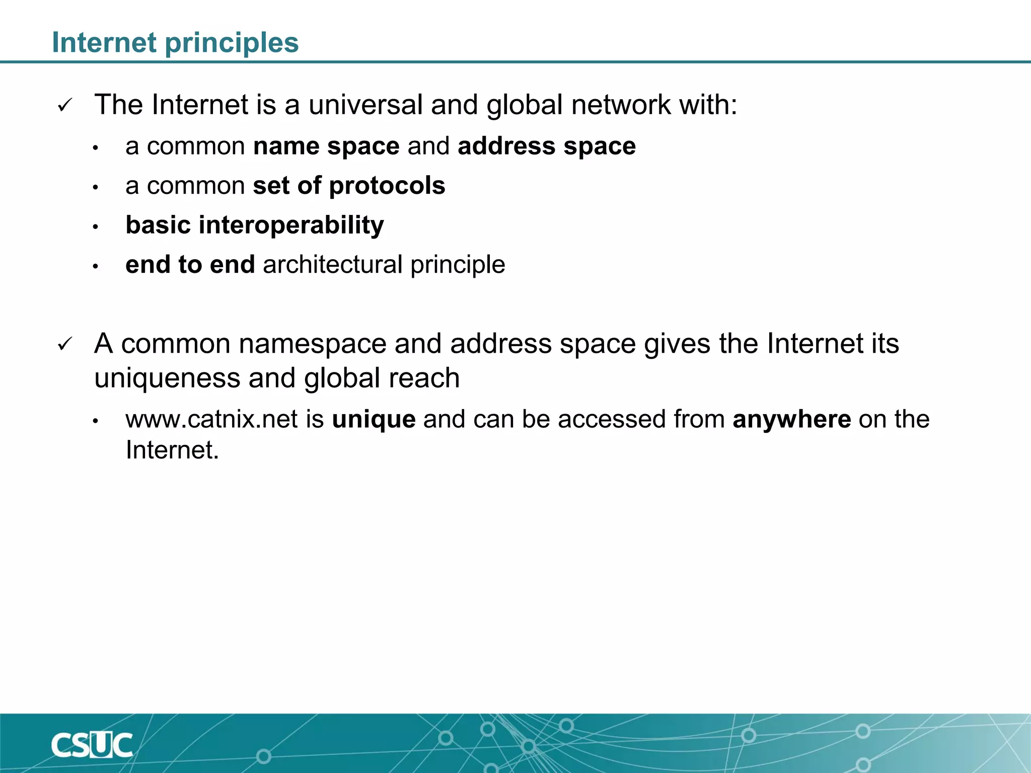 Internet principles
 The Internet is a universal and global network with:
• a common name space and address space
• a common set of protocols
• basic interoperability
• end to end architectural principle
 A common namespace and address space gives the Internet its
uniqueness and global reach
• www.catnix.net is unique and can be accessed from anywhere on the
Internet.
 