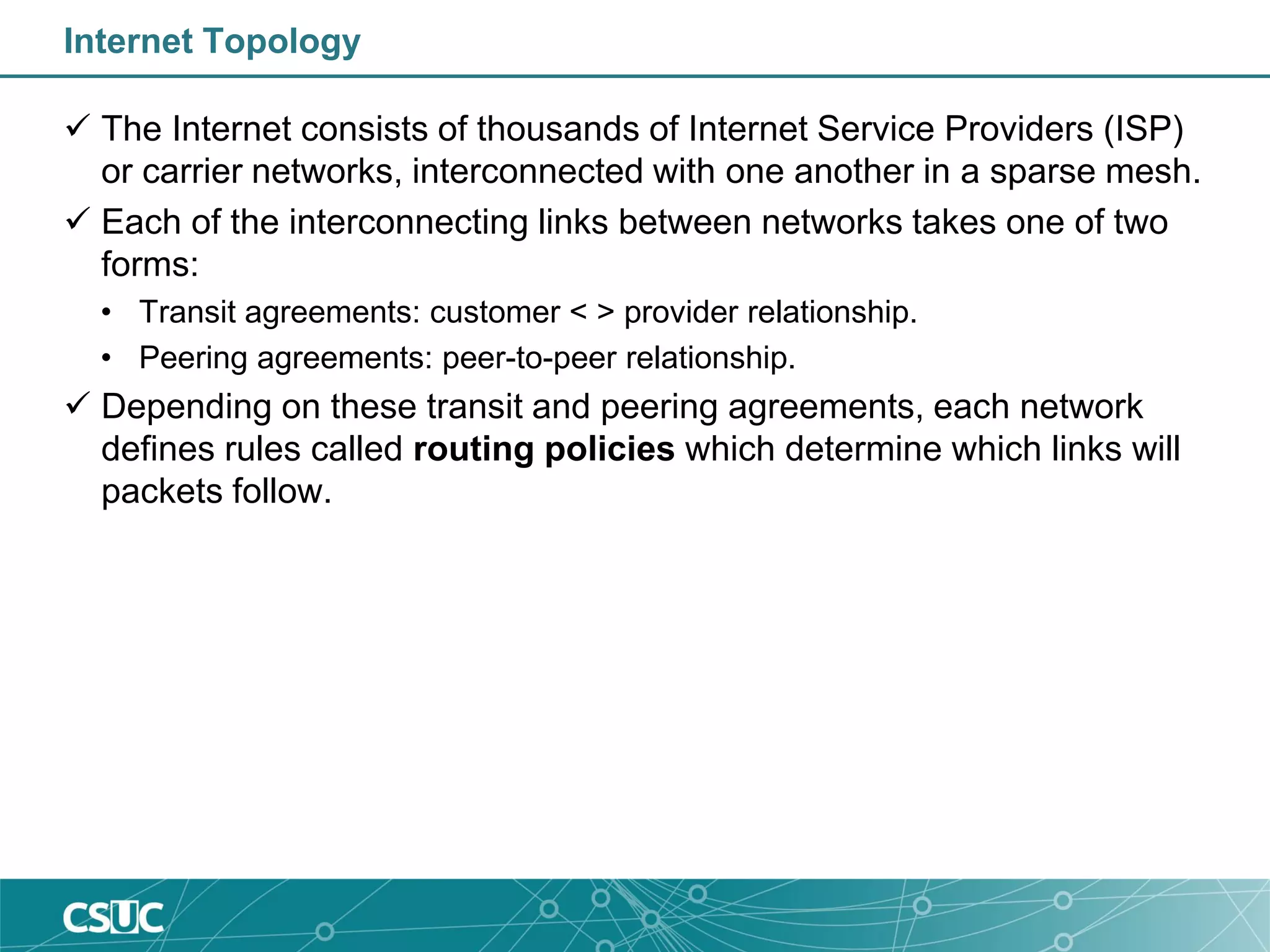 Internet Topology
 The Internet consists of thousands of Internet Service Providers (ISP)
or carrier networks, interconnected with one another in a sparse mesh.
 Each of the interconnecting links between networks takes one of two
forms:
• Transit agreements: customer < > provider relationship.
• Peering agreements: peer-to-peer relationship.
 Depending on these transit and peering agreements, each network
defines rules called routing policies which determine which links will
packets follow.
 