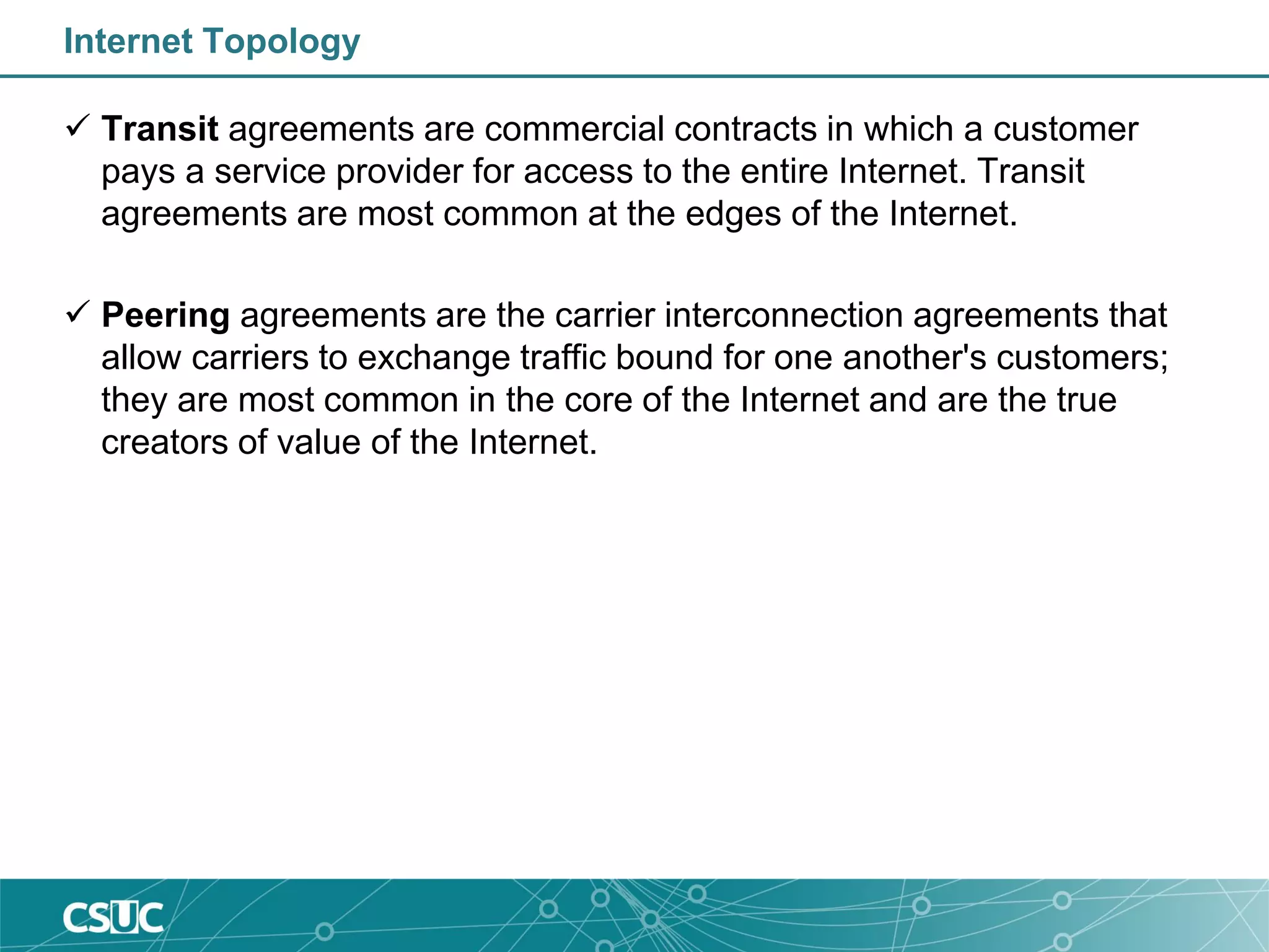 Internet Topology
 Transit agreements are commercial contracts in which a customer
pays a service provider for access to the entire Internet. Transit
agreements are most common at the edges of the Internet.
 Peering agreements are the carrier interconnection agreements that
allow carriers to exchange traffic bound for one another's customers;
they are most common in the core of the Internet and are the true
creators of value of the Internet.
 