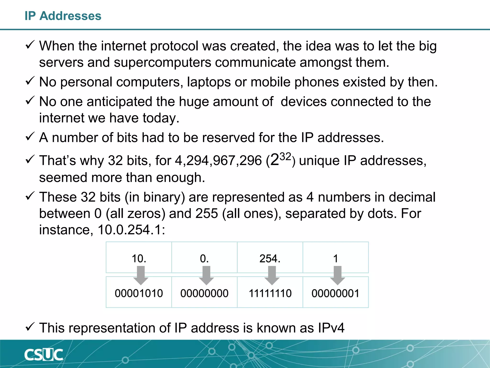 IP Addresses
 When the internet protocol was created, the idea was to let the big
servers and supercomputers communicate amongst them.
 No personal computers, laptops or mobile phones existed by then.
 No one anticipated the huge amount of devices connected to the
internet we have today.
 A number of bits had to be reserved for the IP addresses.
 That’s why 32 bits, for 4,294,967,296 (232) unique IP addresses,
seemed more than enough.
 These 32 bits (in binary) are represented as 4 numbers in decimal
between 0 (all zeros) and 255 (all ones), separated by dots. For
instance, 10.0.254.1:
 This representation of IP address is known as IPv4
00001010 00000000 11111110 00000001
10. 0. 254. 1
 