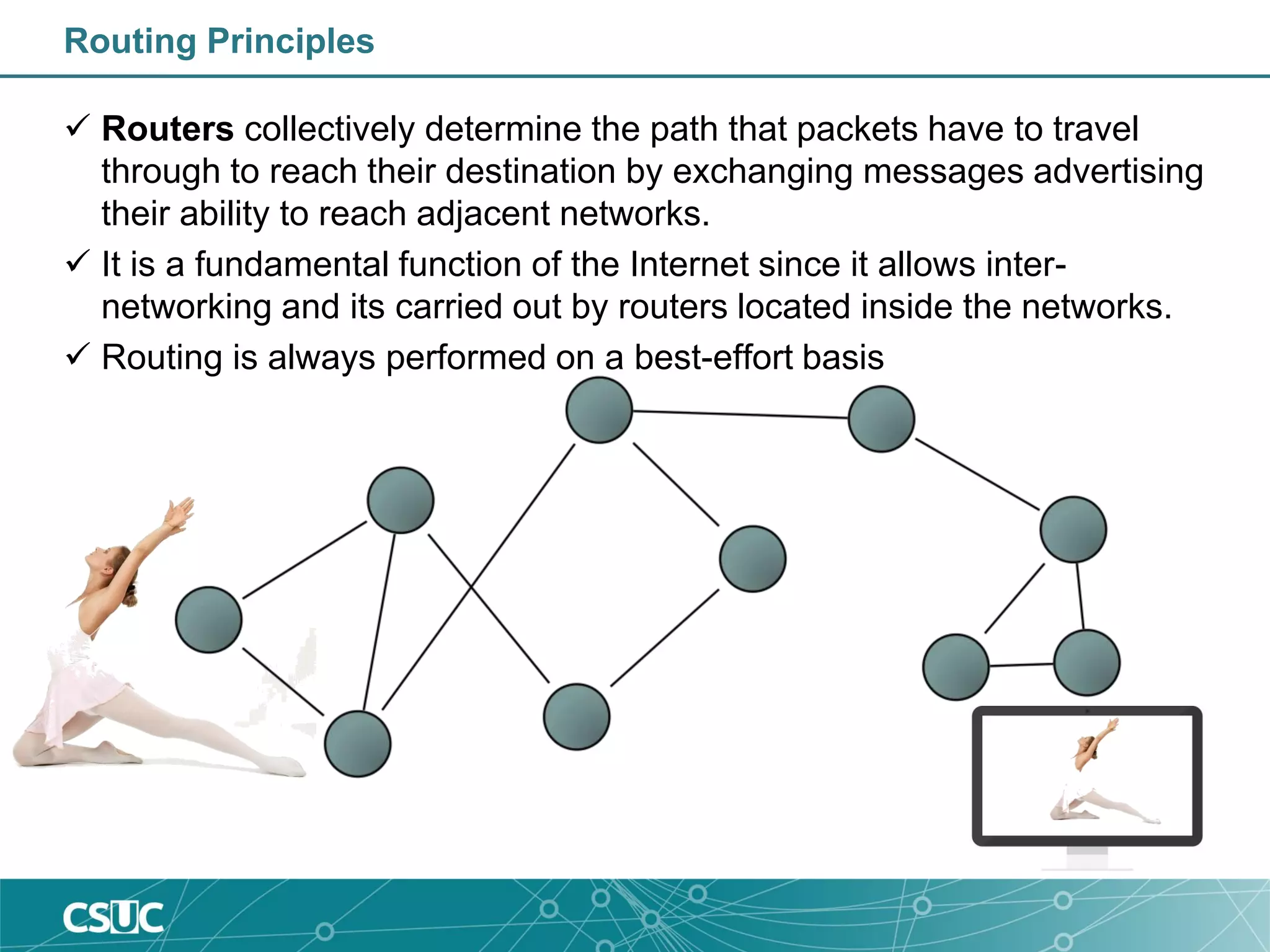 Routing Principles
 Routers collectively determine the path that packets have to travel
through to reach their destination by exchanging messages advertising
their ability to reach adjacent networks.
 It is a fundamental function of the Internet since it allows inter-
networking and its carried out by routers located inside the networks.
 Routing is always performed on a best-effort basis
 