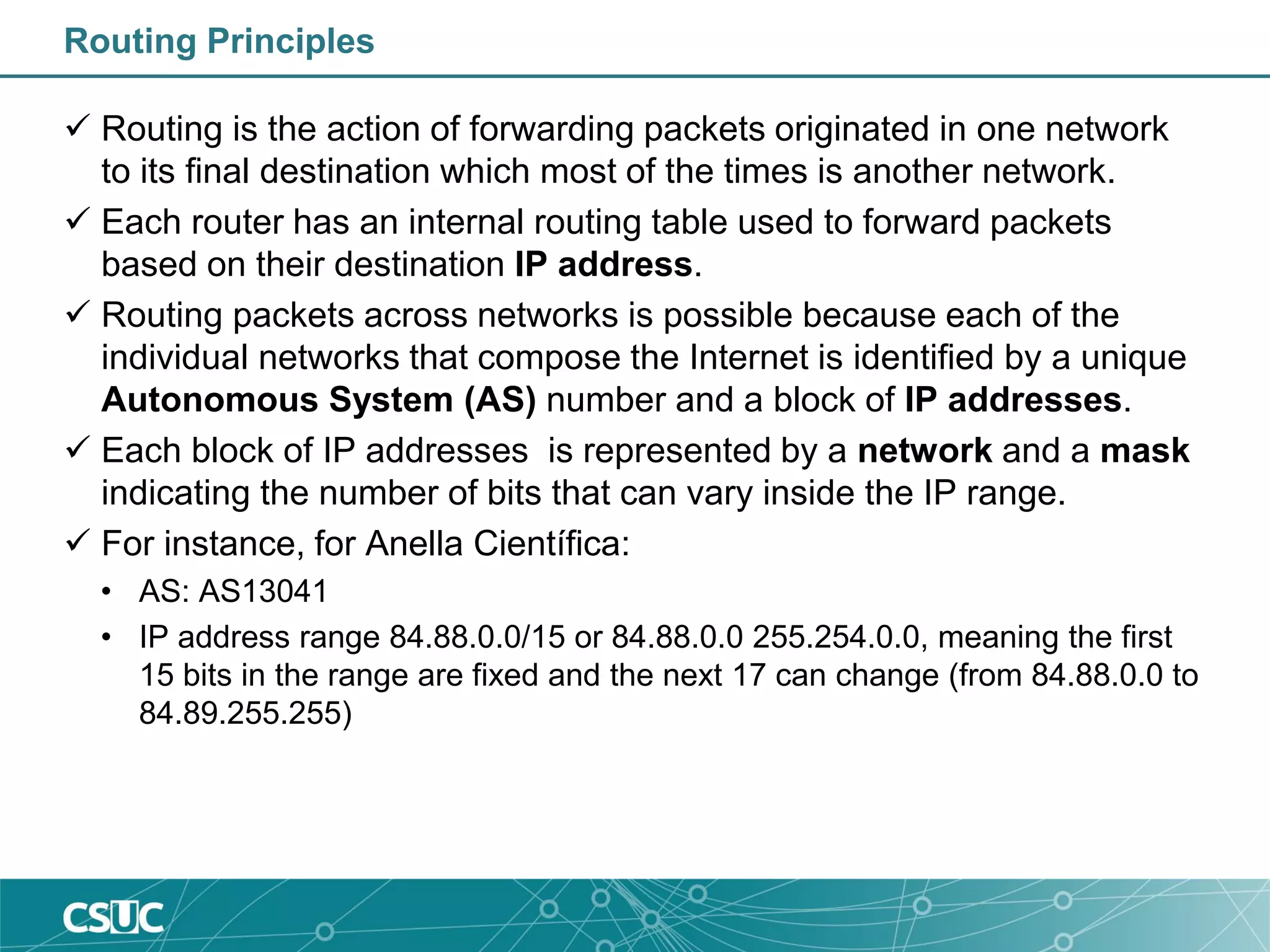 Routing Principles
 Routing is the action of forwarding packets originated in one network
to its final destination which most of the times is another network.
 Each router has an internal routing table used to forward packets
based on their destination IP address.
 Routing packets across networks is possible because each of the
individual networks that compose the Internet is identified by a unique
Autonomous System (AS) number and a block of IP addresses.
 Each block of IP addresses is represented by a network and a mask
indicating the number of bits that can vary inside the IP range.
 For instance, for Anella Científica:
• AS: AS13041
• IP address range 84.88.0.0/15 or 84.88.0.0 255.254.0.0, meaning the first
15 bits in the range are fixed and the next 17 can change (from 84.88.0.0 to
84.89.255.255)
 
