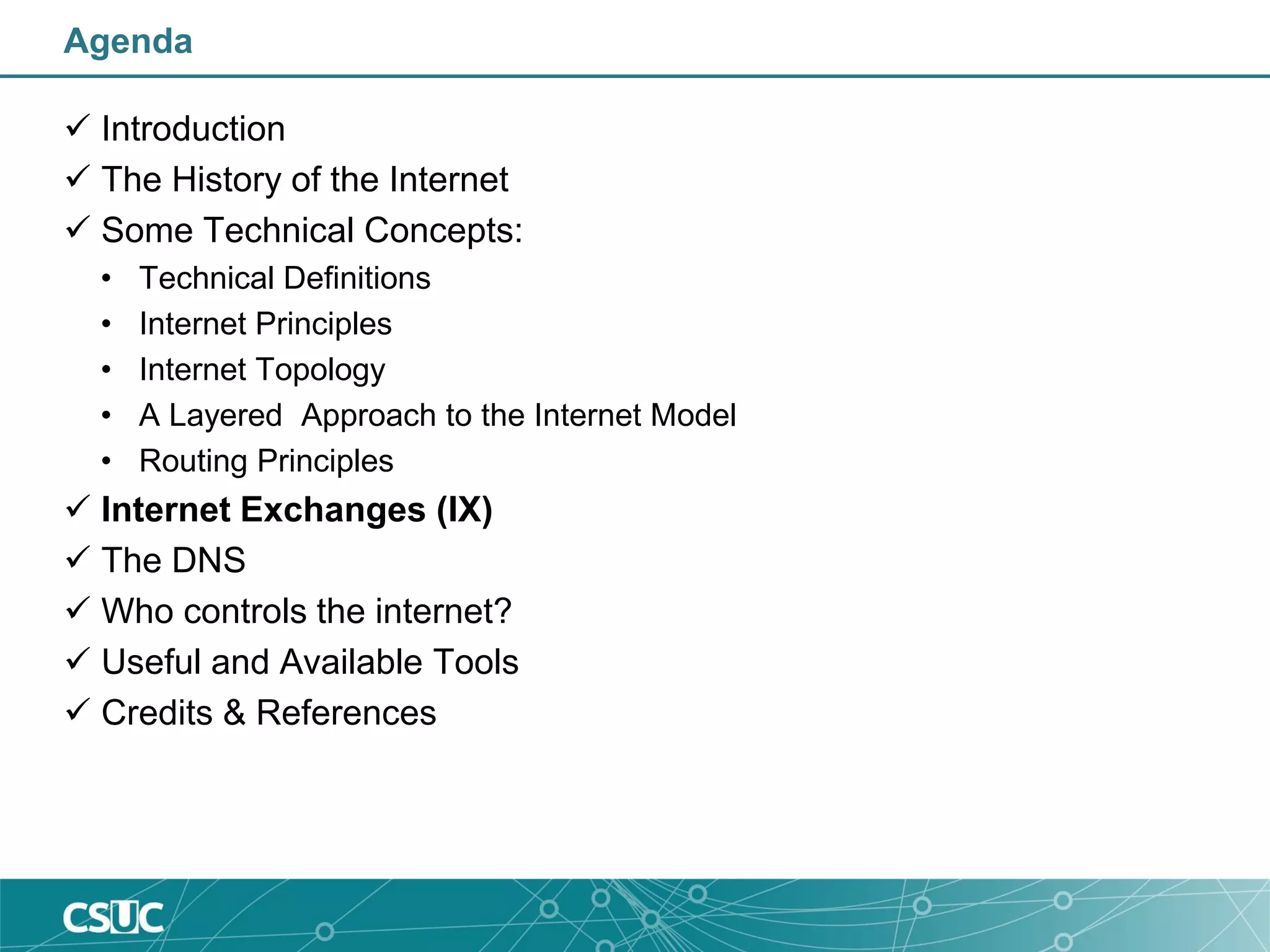 Agenda
 Introduction
 The History of the Internet
 Some Technical Concepts:
• Technical Definitions
• Internet Principles
• Internet Topology
• A Layered Approach to the Internet Model
• Routing Principles
 Internet Exchanges (IX)
 The DNS
 Who controls the internet?
 Useful and Available Tools
 Credits & References
 