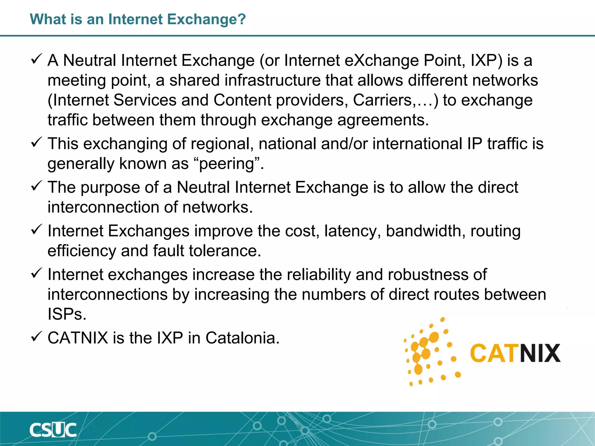 What is an Internet Exchange?
 A Neutral Internet Exchange (or Internet eXchange Point, IXP) is a
meeting point, a shared infrastructure that allows different networks
(Internet Services and Content providers, Carriers,…) to exchange
traffic between them through exchange agreements.
 This exchanging of regional, national and/or international IP traffic is
generally known as “peering”.
 The purpose of a Neutral Internet Exchange is to allow the direct
interconnection of networks.
 Internet Exchanges improve the cost, latency, bandwidth, routing
efficiency and fault tolerance.
 Internet exchanges increase the reliability and robustness of
interconnections by increasing the numbers of direct routes between
ISPs.
 CATNIX is the IXP in Catalonia.
 