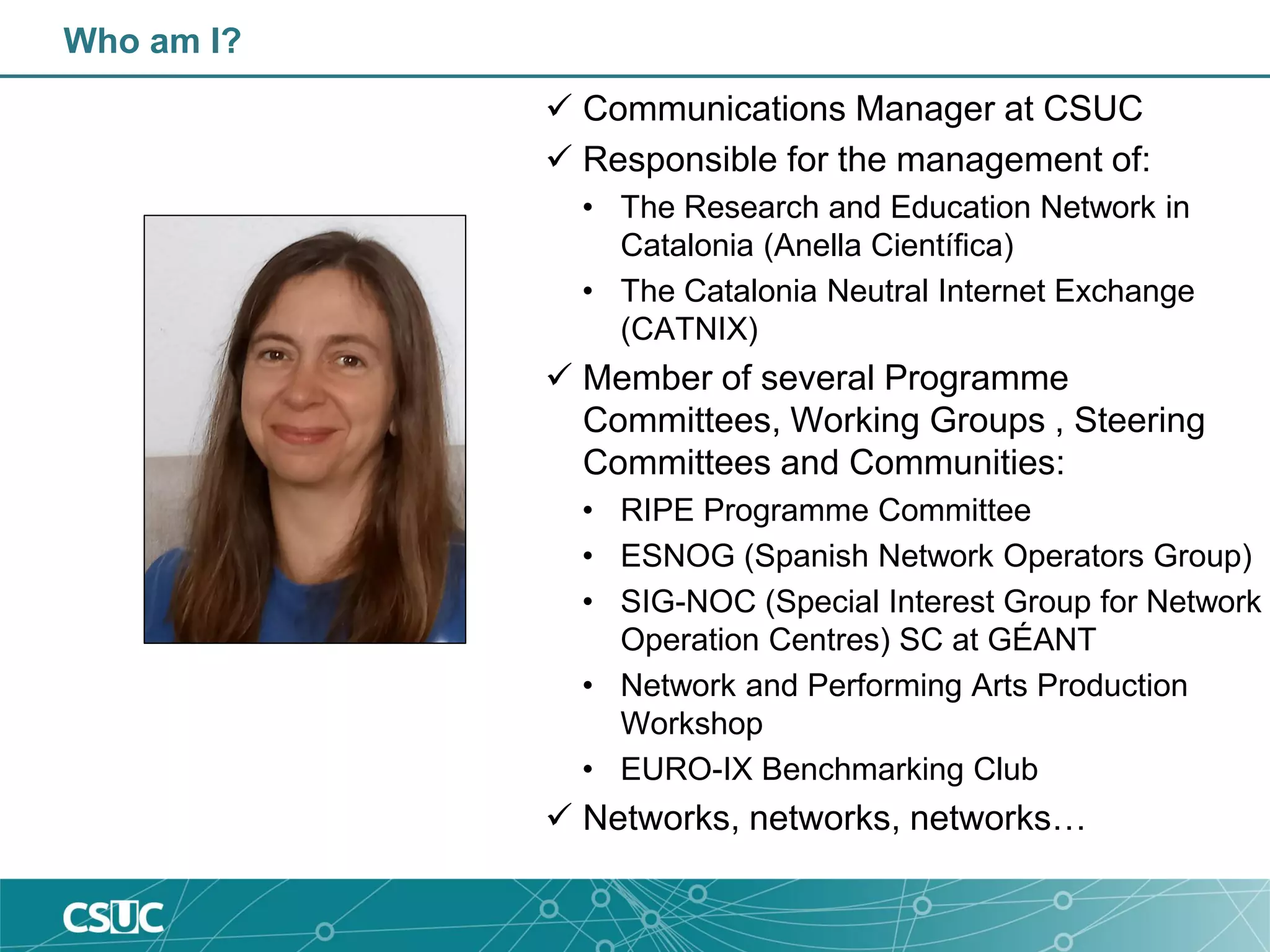 Who am I?
 Communications Manager at CSUC
 Responsible for the management of:
• The Research and Education Network in
Catalonia (Anella Científica)
• The Catalonia Neutral Internet Exchange
(CATNIX)
 Member of several Programme
Committees, Working Groups , Steering
Committees and Communities:
• RIPE Programme Committee
• ESNOG (Spanish Network Operators Group)
• SIG-NOC (Special Interest Group for Network
Operation Centres) SC at GÉANT
• Network and Performing Arts Production
Workshop
• EURO-IX Benchmarking Club
 Networks, networks, networks…
 