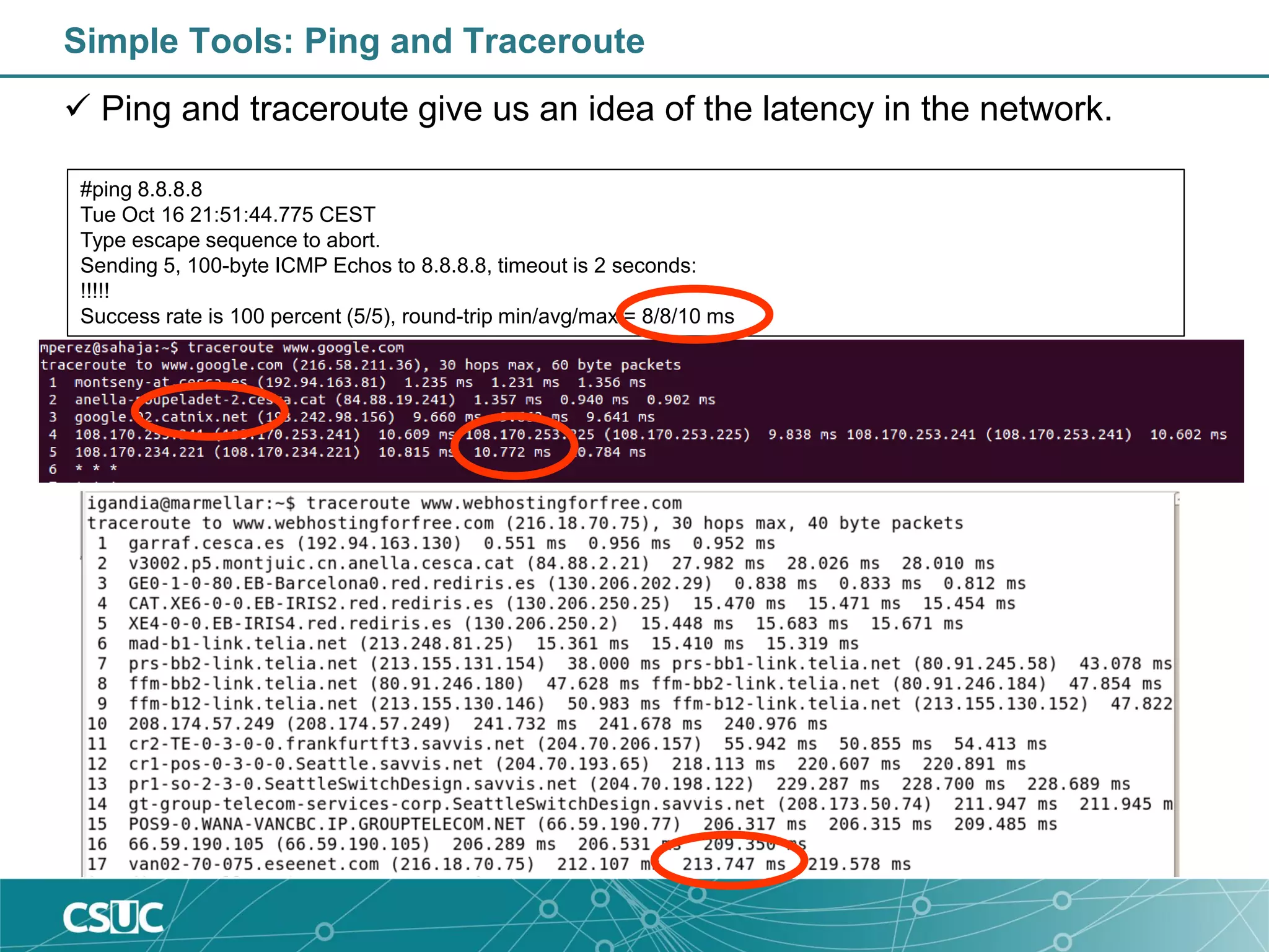 Simple Tools: Ping and Traceroute
 Ping and traceroute give us an idea of the latency in the network.
#ping 8.8.8.8
Tue Oct 16 21:51:44.775 CEST
Type escape sequence to abort.
Sending 5, 100-byte ICMP Echos to 8.8.8.8, timeout is 2 seconds:
!!!!!
Success rate is 100 percent (5/5), round-trip min/avg/max = 8/8/10 ms
 