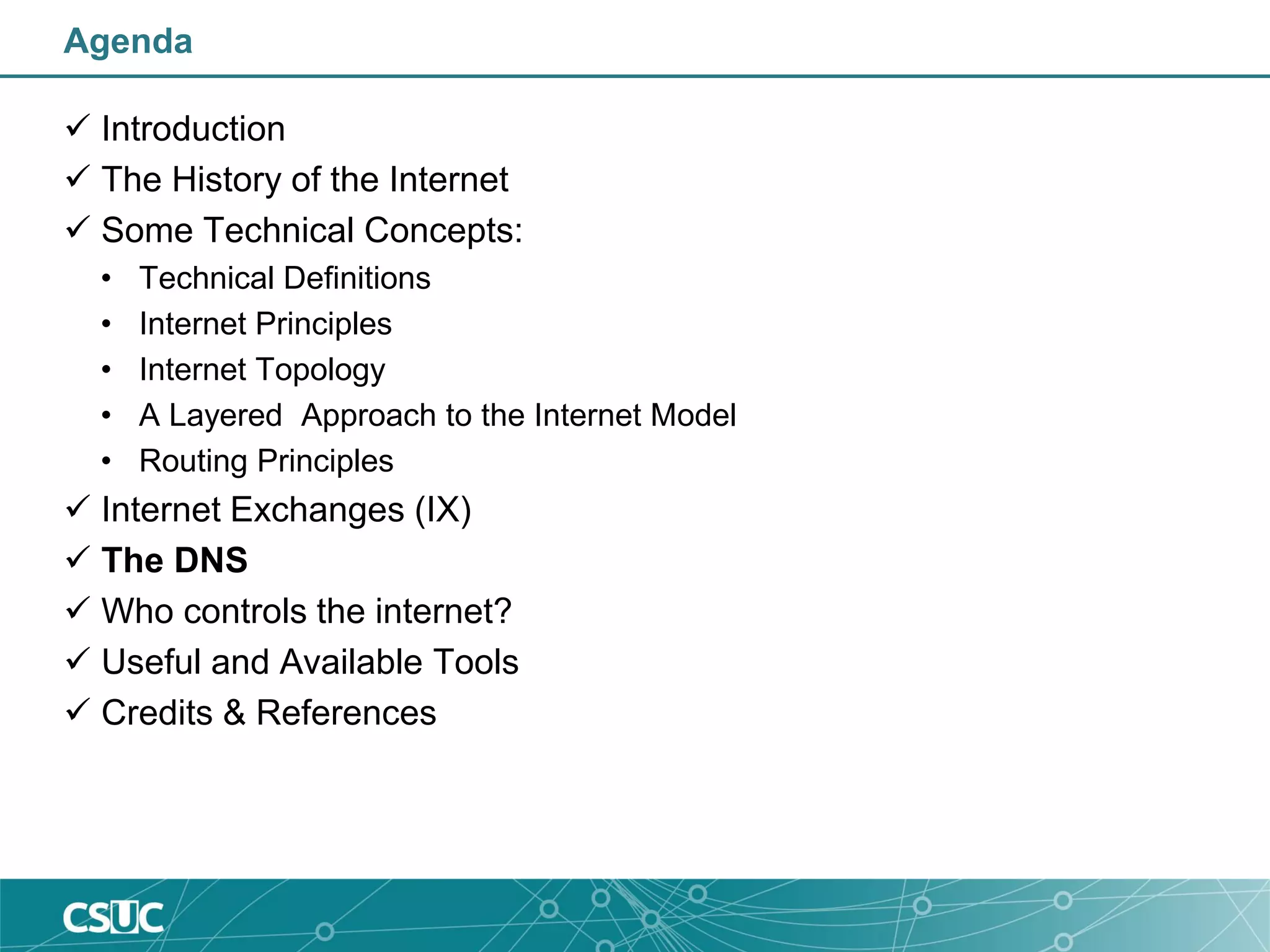 Agenda
 Introduction
 The History of the Internet
 Some Technical Concepts:
• Technical Definitions
• Internet Principles
• Internet Topology
• A Layered Approach to the Internet Model
• Routing Principles
 Internet Exchanges (IX)
 The DNS
 Who controls the internet?
 Useful and Available Tools
 Credits & References
 