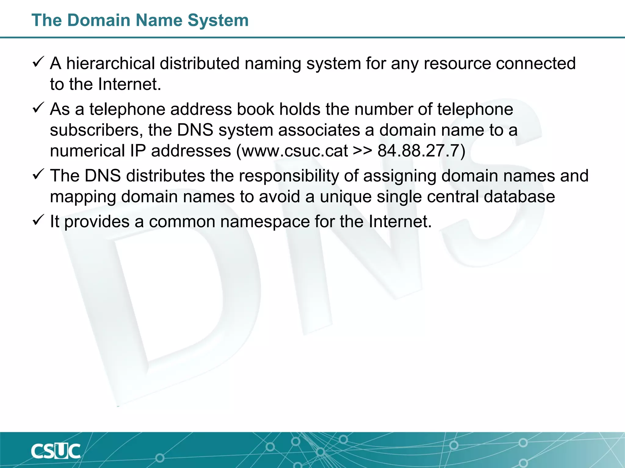 The Domain Name System
 A hierarchical distributed naming system for any resource connected
to the Internet.
 As a telephone address book holds the number of telephone
subscribers, the DNS system associates a domain name to a
numerical IP addresses (www.csuc.cat >> 84.88.27.7)
 The DNS distributes the responsibility of assigning domain names and
mapping domain names to avoid a unique single central database
 It provides a common namespace for the Internet.
 