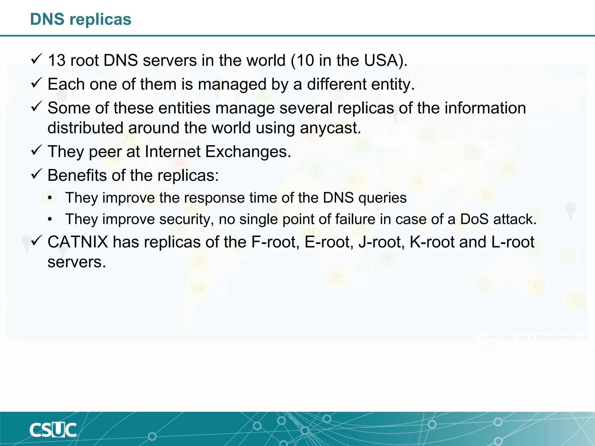 DNS replicas
 13 root DNS servers in the world (10 in the USA).
 Each one of them is managed by a different entity.
 Some of these entities manage several replicas of the information
distributed around the world using anycast.
 They peer at Internet Exchanges.
 Benefits of the replicas:
• They improve the response time of the DNS queries
• They improve security, no single point of failure in case of a DoS attack.
 CATNIX has replicas of the F-root, E-root, J-root, K-root and L-root
servers.
 