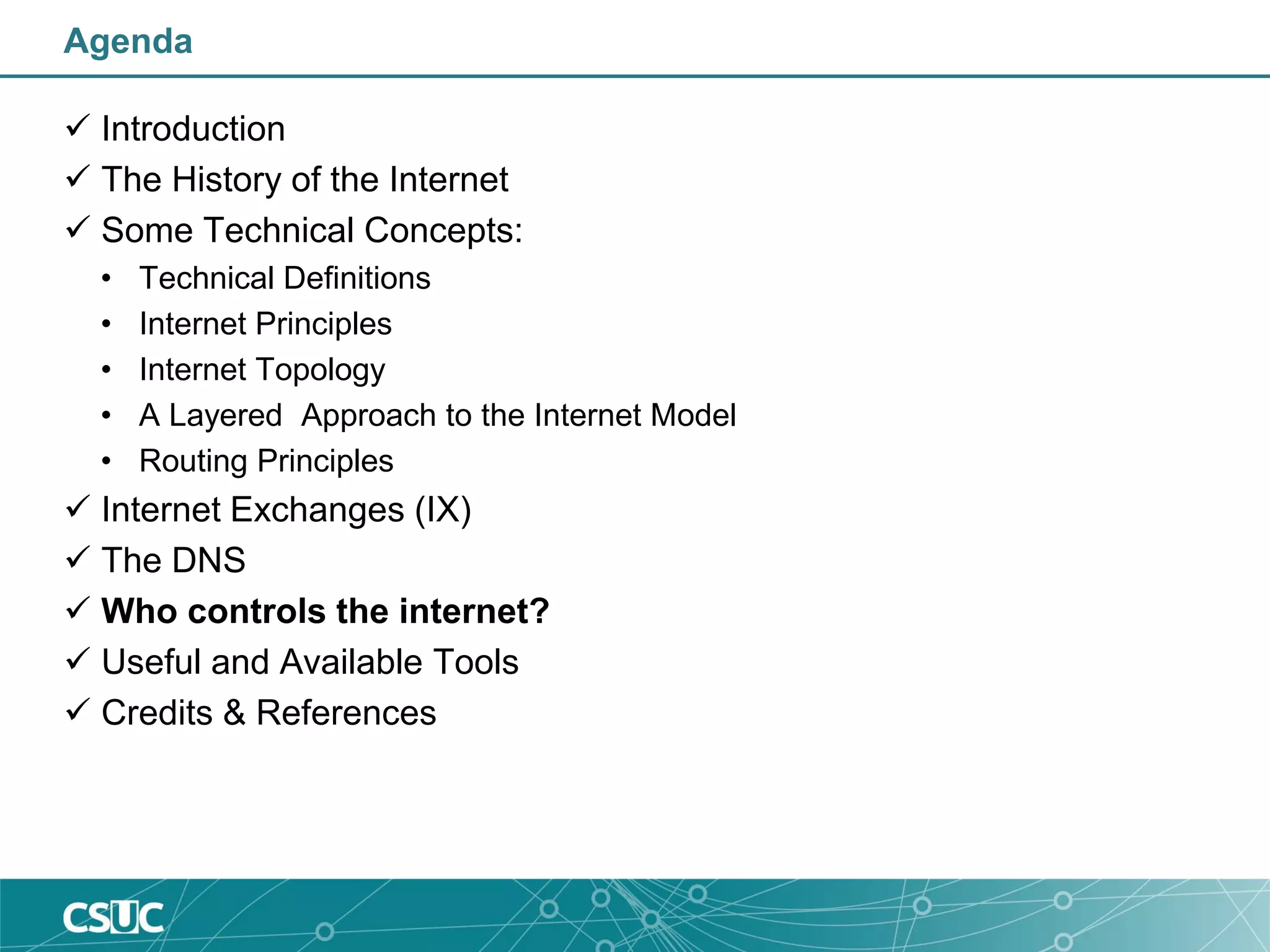 Agenda
 Introduction
 The History of the Internet
 Some Technical Concepts:
• Technical Definitions
• Internet Principles
• Internet Topology
• A Layered Approach to the Internet Model
• Routing Principles
 Internet Exchanges (IX)
 The DNS
 Who controls the internet?
 Useful and Available Tools
 Credits & References
 