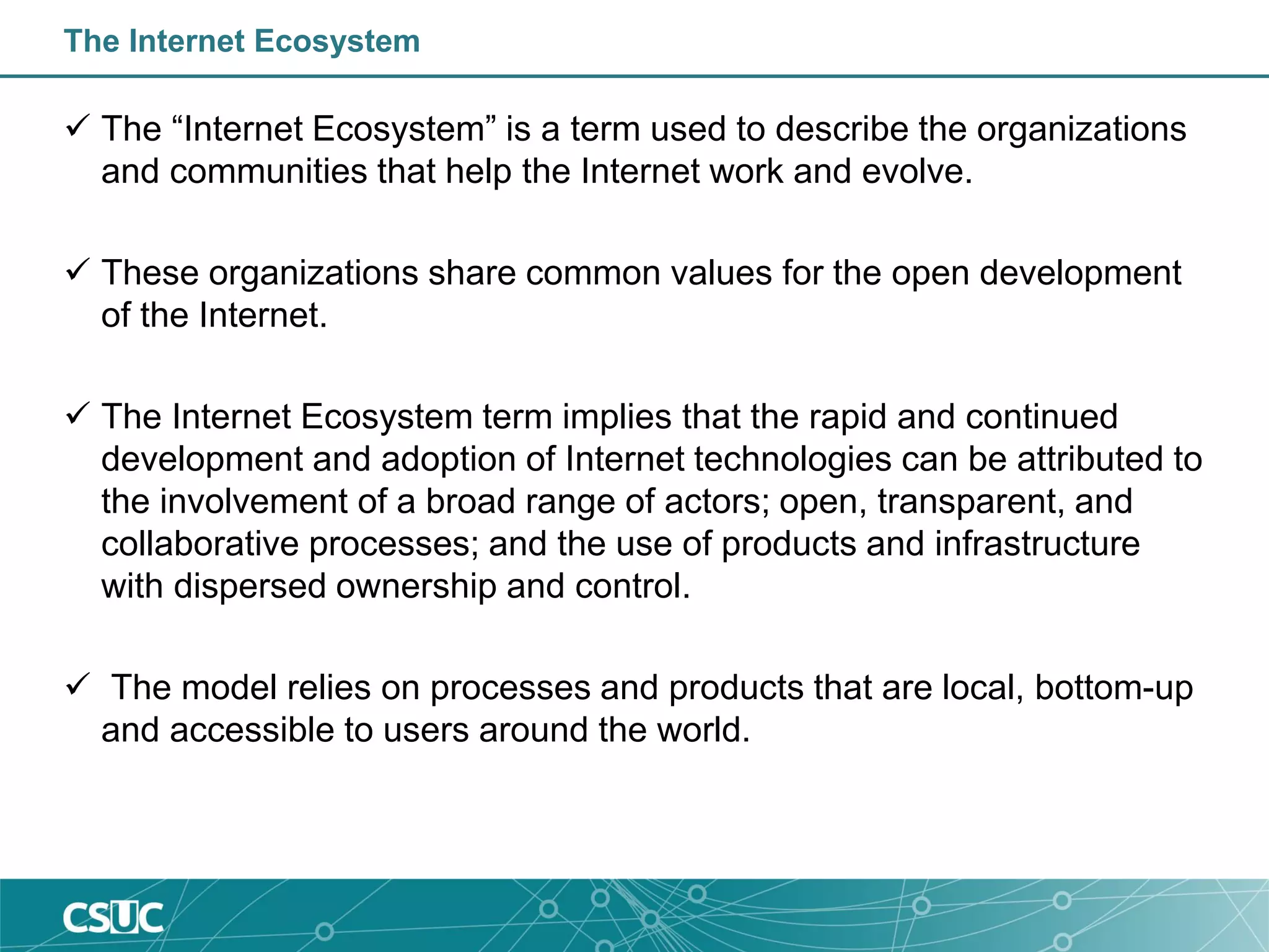 The Internet Ecosystem
 The “Internet Ecosystem” is a term used to describe the organizations
and communities that help the Internet work and evolve.
 These organizations share common values for the open development
of the Internet.
 The Internet Ecosystem term implies that the rapid and continued
development and adoption of Internet technologies can be attributed to
the involvement of a broad range of actors; open, transparent, and
collaborative processes; and the use of products and infrastructure
with dispersed ownership and control.
 The model relies on processes and products that are local, bottom-up
and accessible to users around the world.
 