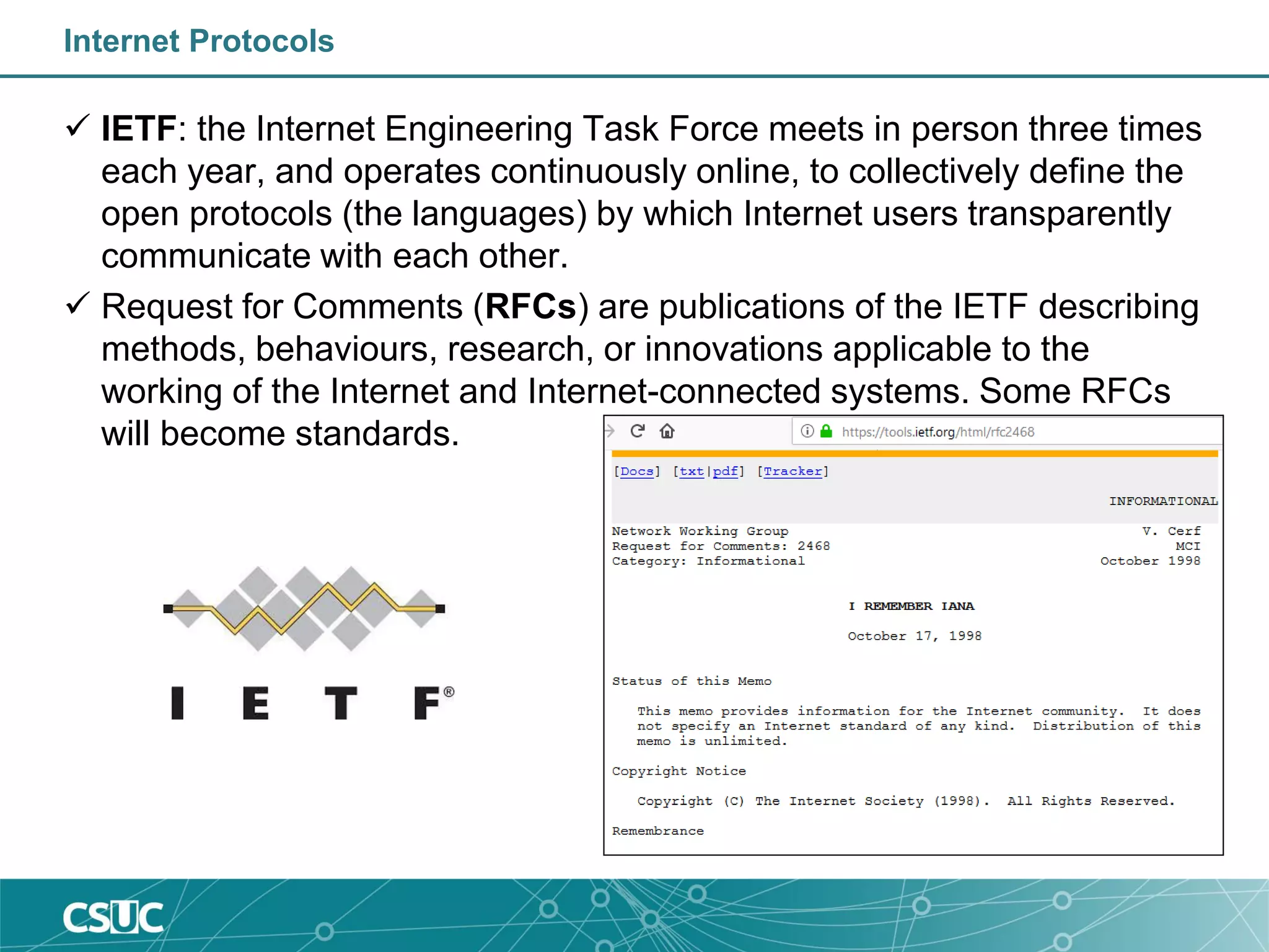 Internet Protocols
 IETF: the Internet Engineering Task Force meets in person three times
each year, and operates continuously online, to collectively define the
open protocols (the languages) by which Internet users transparently
communicate with each other.
 Request for Comments (RFCs) are publications of the IETF describing
methods, behaviours, research, or innovations applicable to the
working of the Internet and Internet-connected systems. Some RFCs
will become standards.
 