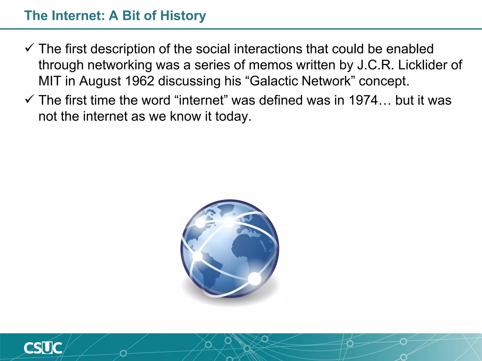 The Internet: A Bit of History
 The first description of the social interactions that could be enabled
through networking was a series of memos written by J.C.R. Licklider of
MIT in August 1962 discussing his “Galactic Network” concept.
 The first time the word “internet” was defined was in 1974… but it was
not the internet as we know it today.
 
