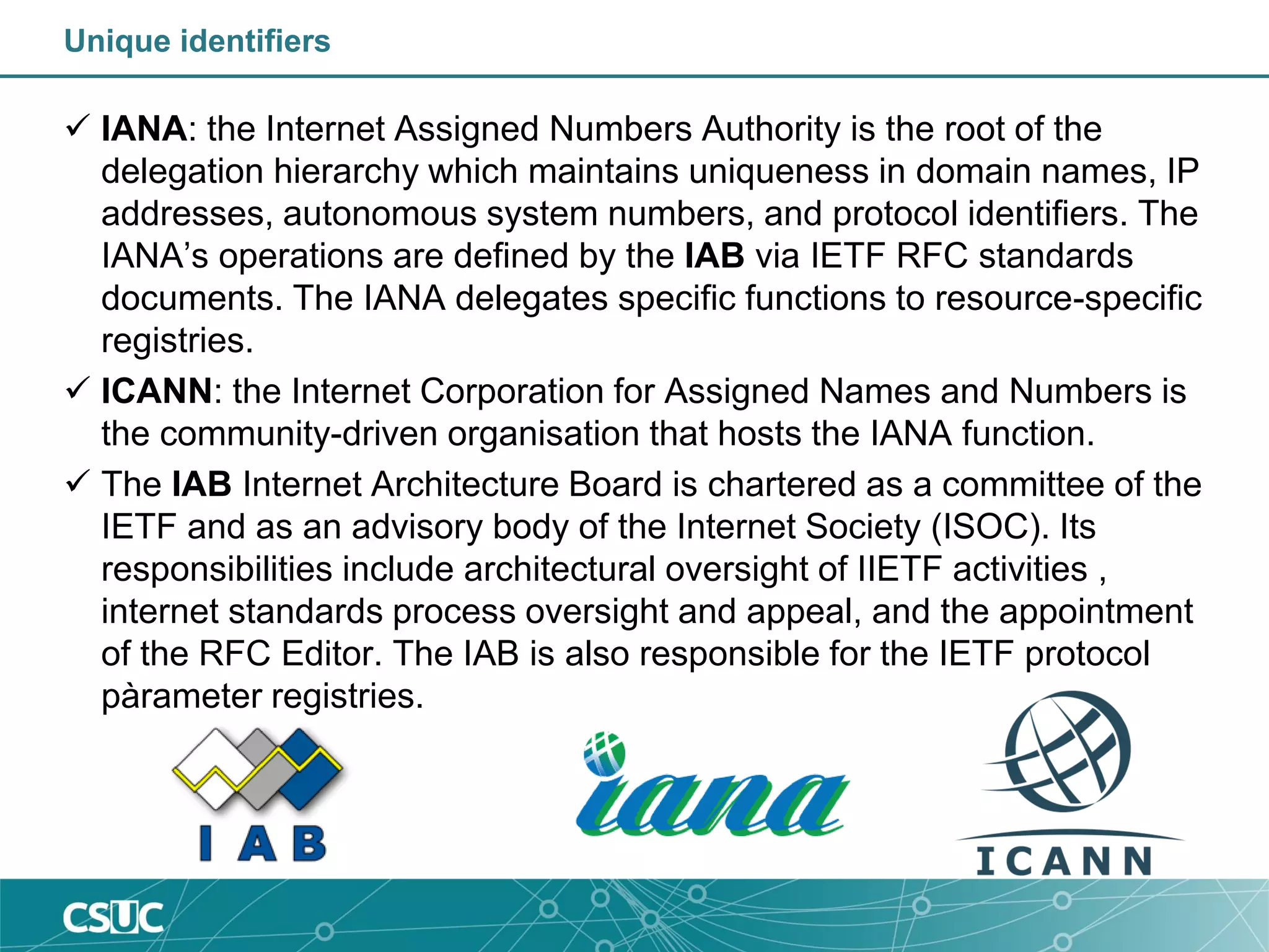Unique identifiers
 IANA: the Internet Assigned Numbers Authority is the root of the
delegation hierarchy which maintains uniqueness in domain names, IP
addresses, autonomous system numbers, and protocol identifiers. The
IANA’s operations are defined by the IAB via IETF RFC standards
documents. The IANA delegates specific functions to resource-specific
registries.
 ICANN: the Internet Corporation for Assigned Names and Numbers is
the community-driven organisation that hosts the IANA function.
 The IAB Internet Architecture Board is chartered as a committee of the
IETF and as an advisory body of the Internet Society (ISOC). Its
responsibilities include architectural oversight of IIETF activities ,
internet standards process oversight and appeal, and the appointment
of the RFC Editor. The IAB is also responsible for the IETF protocol
pàrameter registries.
 