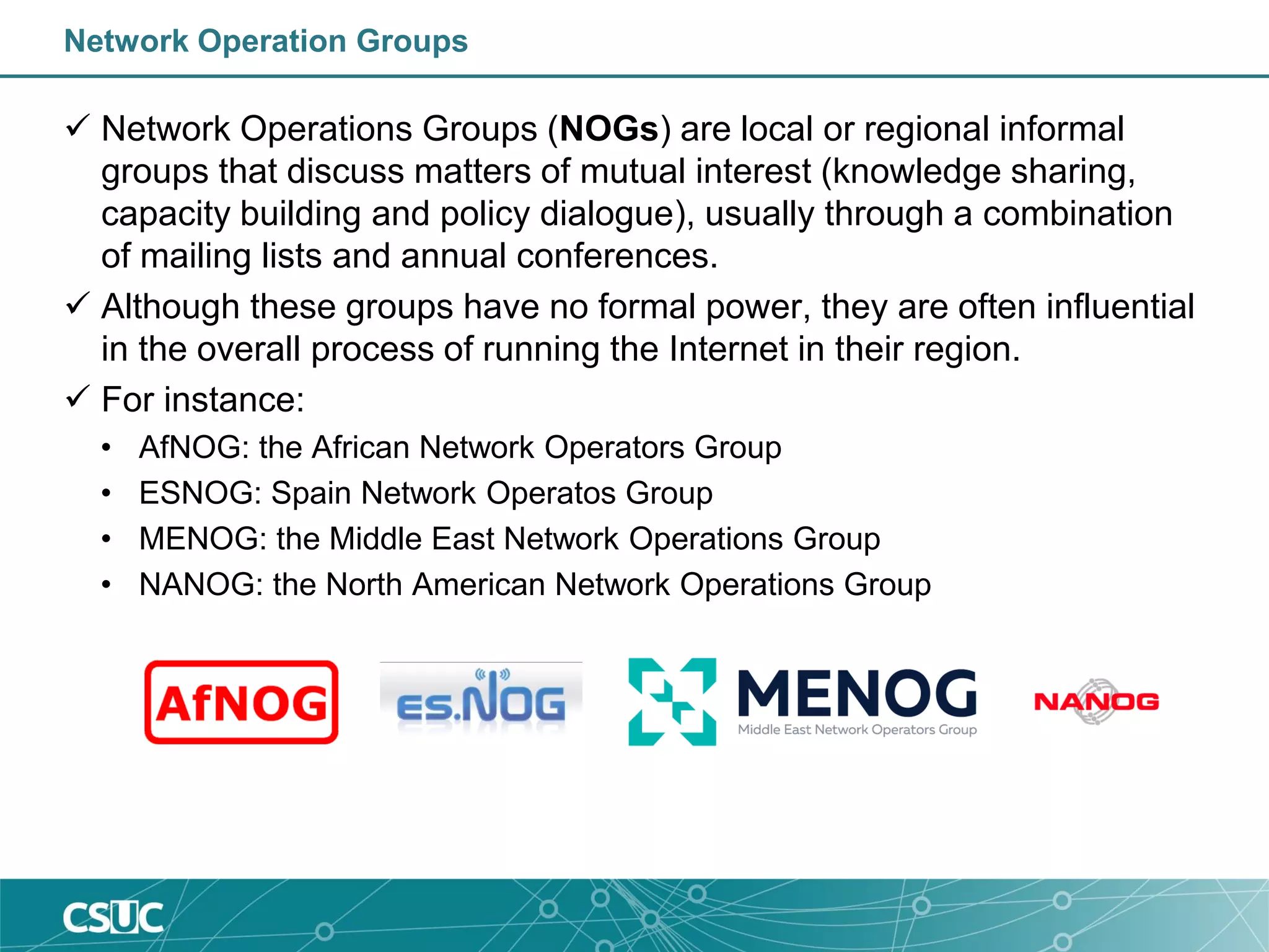 Network Operation Groups
 Network Operations Groups (NOGs) are local or regional informal
groups that discuss matters of mutual interest (knowledge sharing,
capacity building and policy dialogue), usually through a combination
of mailing lists and annual conferences.
 Although these groups have no formal power, they are often influential
in the overall process of running the Internet in their region.
 For instance:
• AfNOG: the African Network Operators Group
• ESNOG: Spain Network Operatos Group
• MENOG: the Middle East Network Operations Group
• NANOG: the North American Network Operations Group
 