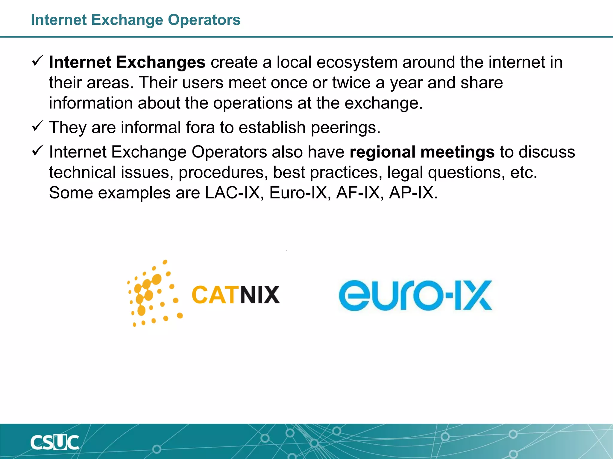 Internet Exchange Operators
 Internet Exchanges create a local ecosystem around the internet in
their areas. Their users meet once or twice a year and share
information about the operations at the exchange.
 They are informal fora to establish peerings.
 Internet Exchange Operators also have regional meetings to discuss
technical issues, procedures, best practices, legal questions, etc.
Some examples are LAC-IX, Euro-IX, AF-IX, AP-IX.
 