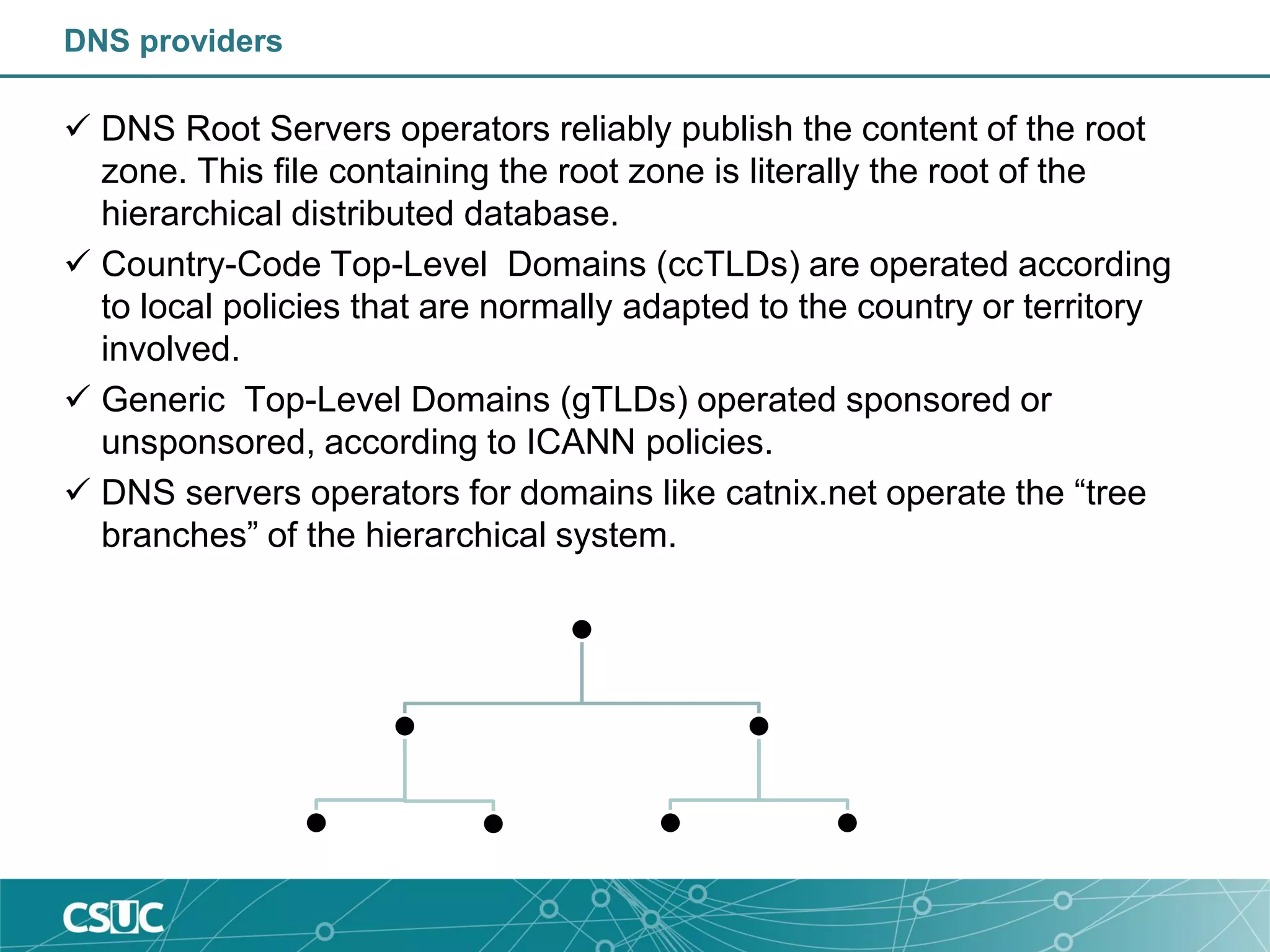 DNS providers
 DNS Root Servers operators reliably publish the content of the root
zone. This file containing the root zone is literally the root of the
hierarchical distributed database.
 Country-Code Top-Level Domains (ccTLDs) are operated according
to local policies that are normally adapted to the country or territory
involved.
 Generic Top-Level Domains (gTLDs) operated sponsored or
unsponsored, according to ICANN policies.
 DNS servers operators for domains like catnix.net operate the “tree
branches” of the hierarchical system.
 