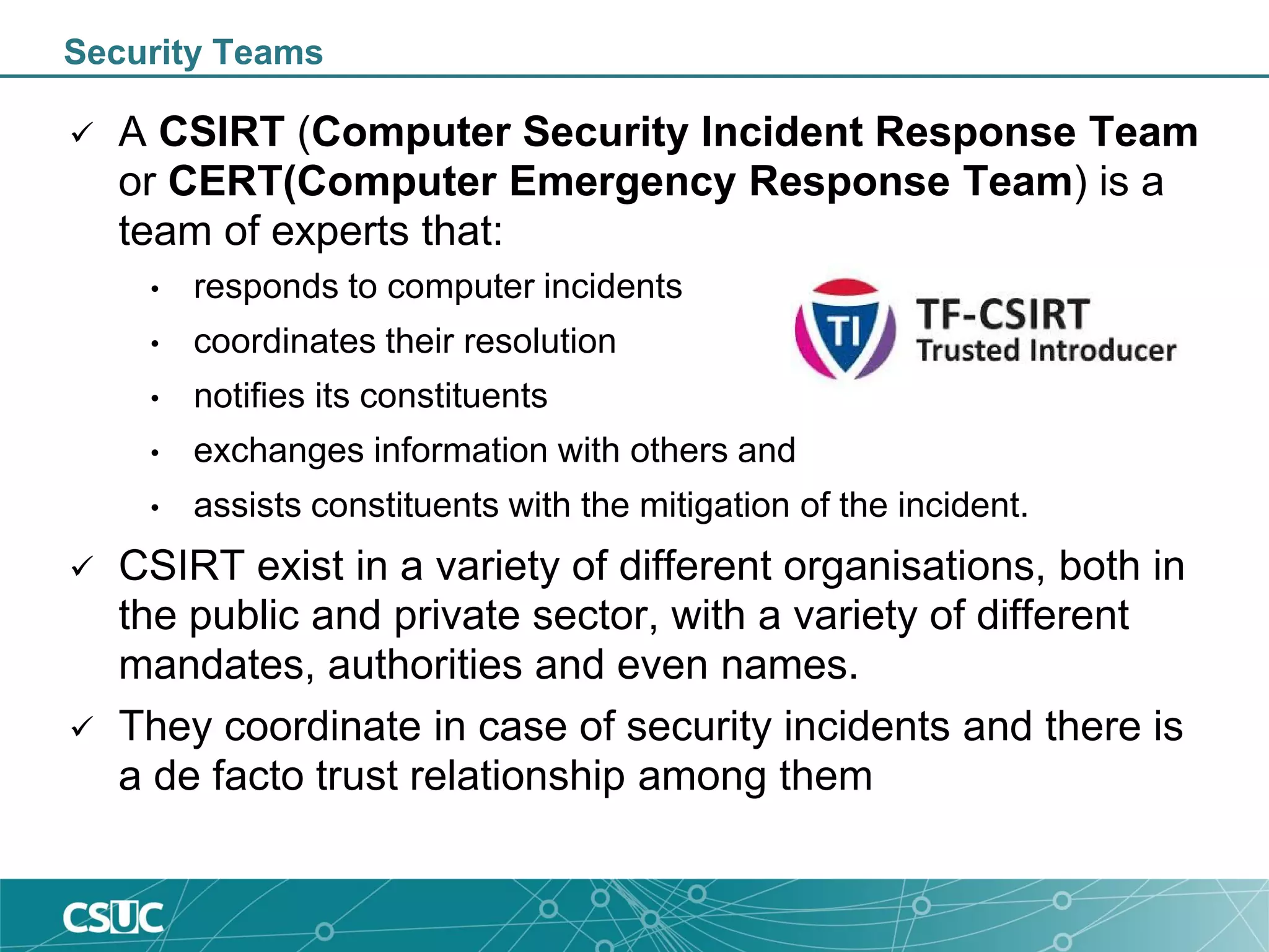 Security Teams
 A CSIRT (Computer Security Incident Response Team
or CERT(Computer Emergency Response Team) is a
team of experts that:
• responds to computer incidents
• coordinates their resolution
• notifies its constituents
• exchanges information with others and
• assists constituents with the mitigation of the incident.
 CSIRT exist in a variety of different organisations, both in
the public and private sector, with a variety of different
mandates, authorities and even names.
 They coordinate in case of security incidents and there is
a de facto trust relationship among them
 