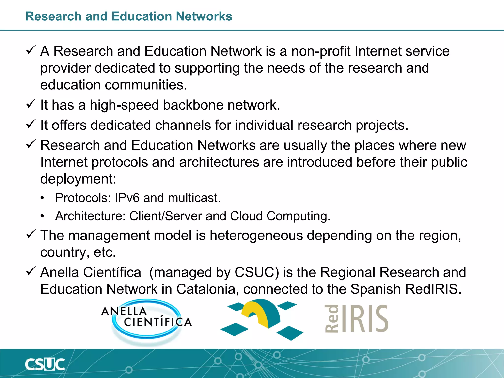 Research and Education Networks
 A Research and Education Network is a non-profit Internet service
provider dedicated to supporting the needs of the research and
education communities.
 It has a high-speed backbone network.
 It offers dedicated channels for individual research projects.
 Research and Education Networks are usually the places where new
Internet protocols and architectures are introduced before their public
deployment:
• Protocols: IPv6 and multicast.
• Architecture: Client/Server and Cloud Computing.
 The management model is heterogeneous depending on the region,
country, etc.
 Anella Científica (managed by CSUC) is the Regional Research and
Education Network in Catalonia, connected to the Spanish RedIRIS.
 