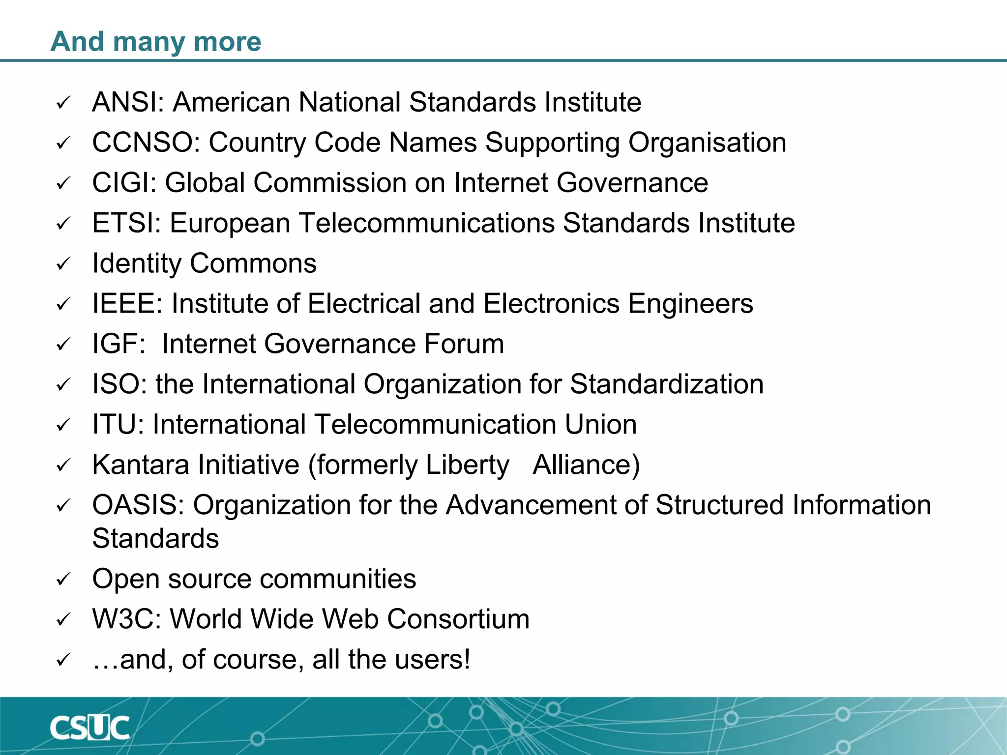 And many more
 ANSI: American National Standards Institute
 CCNSO: Country Code Names Supporting Organisation
 CIGI: Global Commission on Internet Governance
 ETSI: European Telecommunications Standards Institute
 Identity Commons
 IEEE: Institute of Electrical and Electronics Engineers
 IGF: Internet Governance Forum
 ISO: the International Organization for Standardization
 ITU: International Telecommunication Union
 Kantara Initiative (formerly Liberty Alliance)
 OASIS: Organization for the Advancement of Structured Information
Standards
 Open source communities
 W3C: World Wide Web Consortium
 …and, of course, all the users!
 