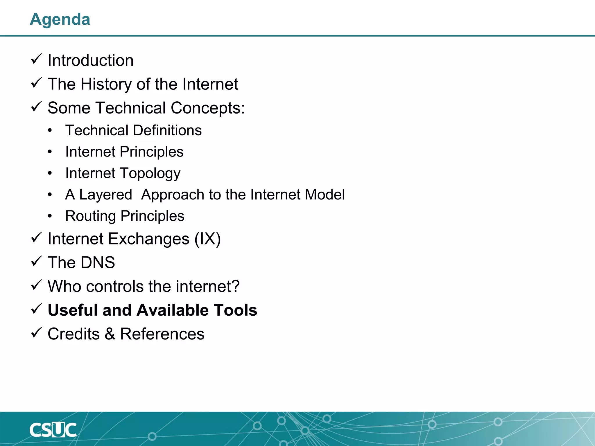 Agenda
 Introduction
 The History of the Internet
 Some Technical Concepts:
• Technical Definitions
• Internet Principles
• Internet Topology
• A Layered Approach to the Internet Model
• Routing Principles
 Internet Exchanges (IX)
 The DNS
 Who controls the internet?
 Useful and Available Tools
 Credits & References
 
