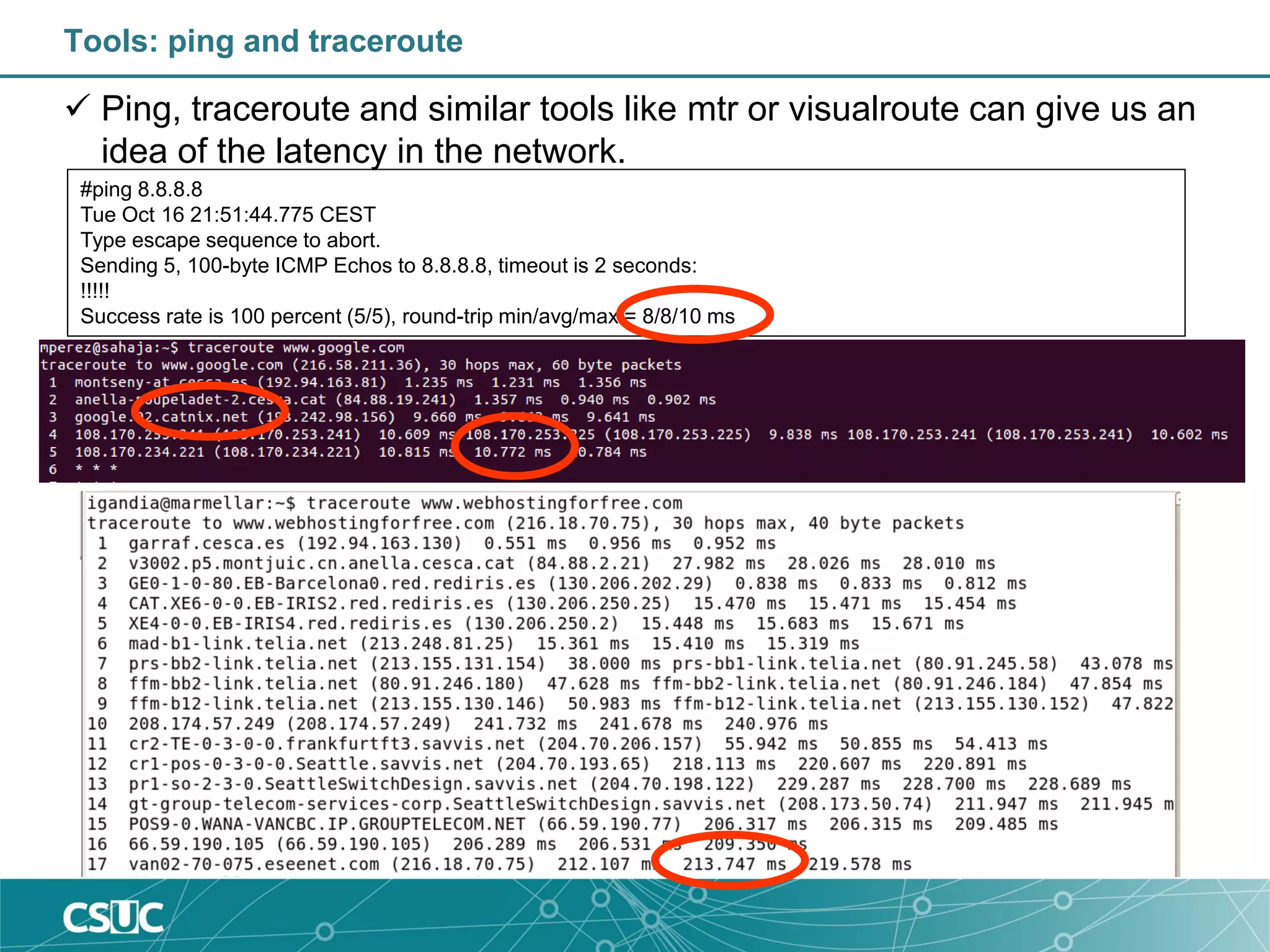 Tools: ping and traceroute
 Ping, traceroute and similar tools like mtr or visualroute can give us an
idea of the latency in the network.
#ping 8.8.8.8
Tue Oct 16 21:51:44.775 CEST
Type escape sequence to abort.
Sending 5, 100-byte ICMP Echos to 8.8.8.8, timeout is 2 seconds:
!!!!!
Success rate is 100 percent (5/5), round-trip min/avg/max = 8/8/10 ms
 