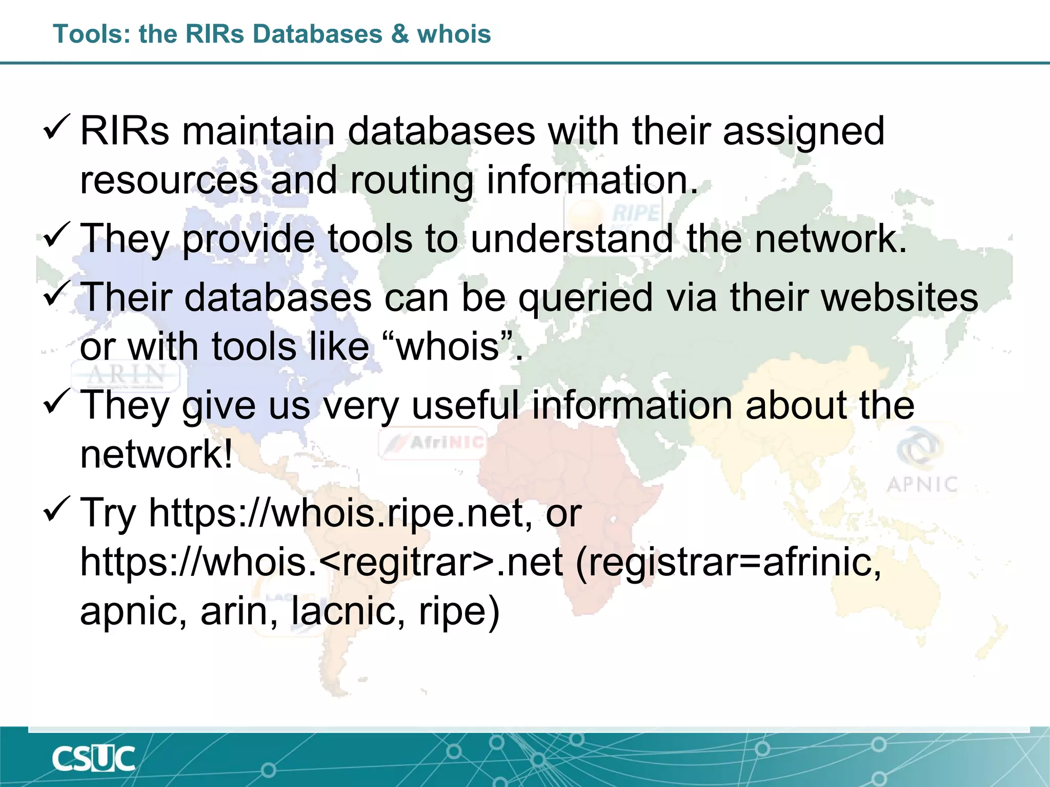 Tools: the RIRs Databases & whois
 RIRs maintain databases with their assigned
resources and routing information.
 They provide tools to understand the network.
 Their databases can be queried via their websites
or with tools like “whois”.
 They give us very useful information about the
network!
 Try https://whois.ripe.net, or
https://whois.<regitrar>.net (registrar=afrinic,
apnic, arin, lacnic, ripe)
 