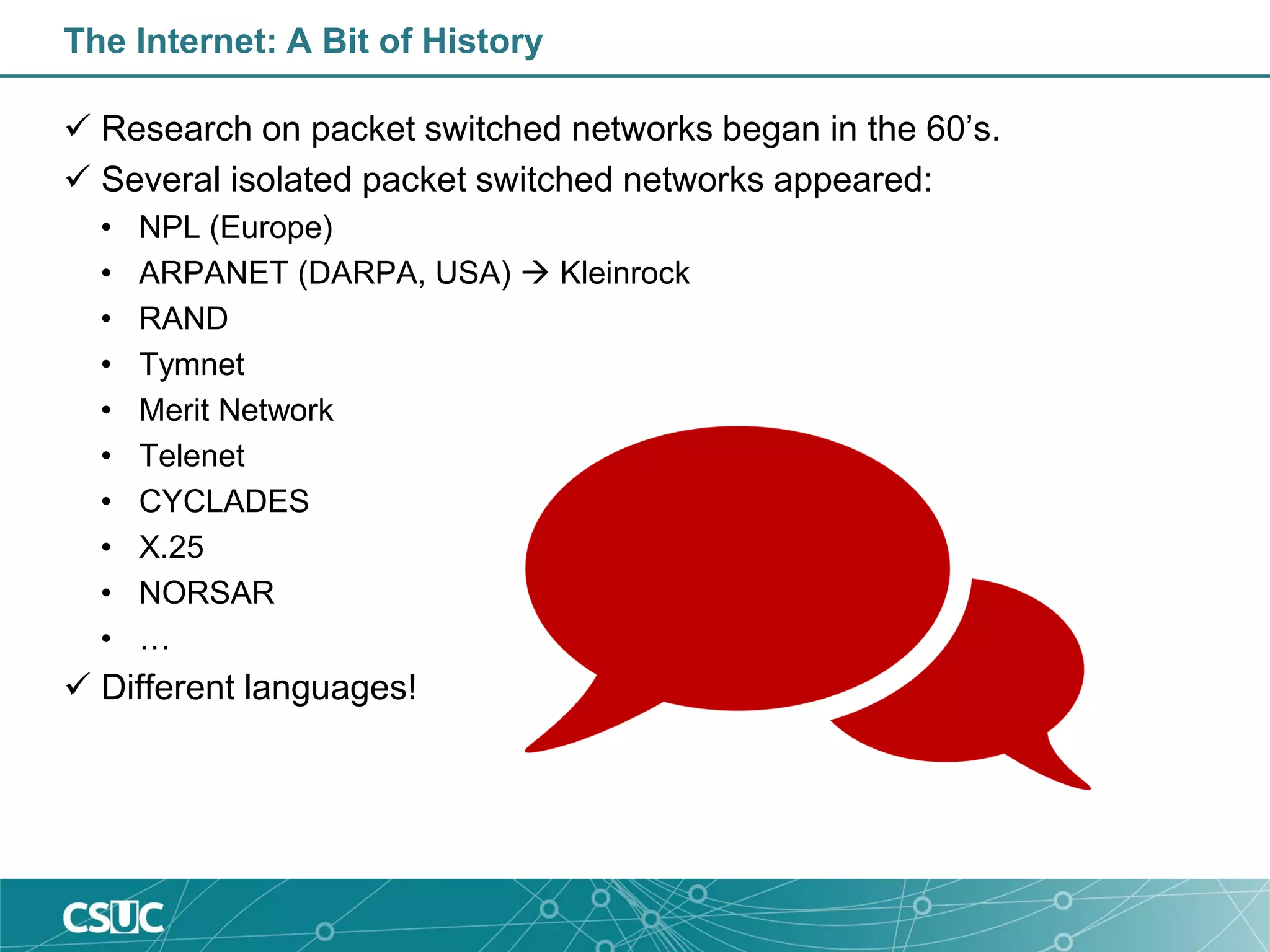 The Internet: A Bit of History
 Research on packet switched networks began in the 60’s.
 Several isolated packet switched networks appeared:
• NPL (Europe)
• ARPANET (DARPA, USA)  Kleinrock
• RAND
• Tymnet
• Merit Network
• Telenet
• CYCLADES
• X.25
• NORSAR
• …
 Different languages!
 