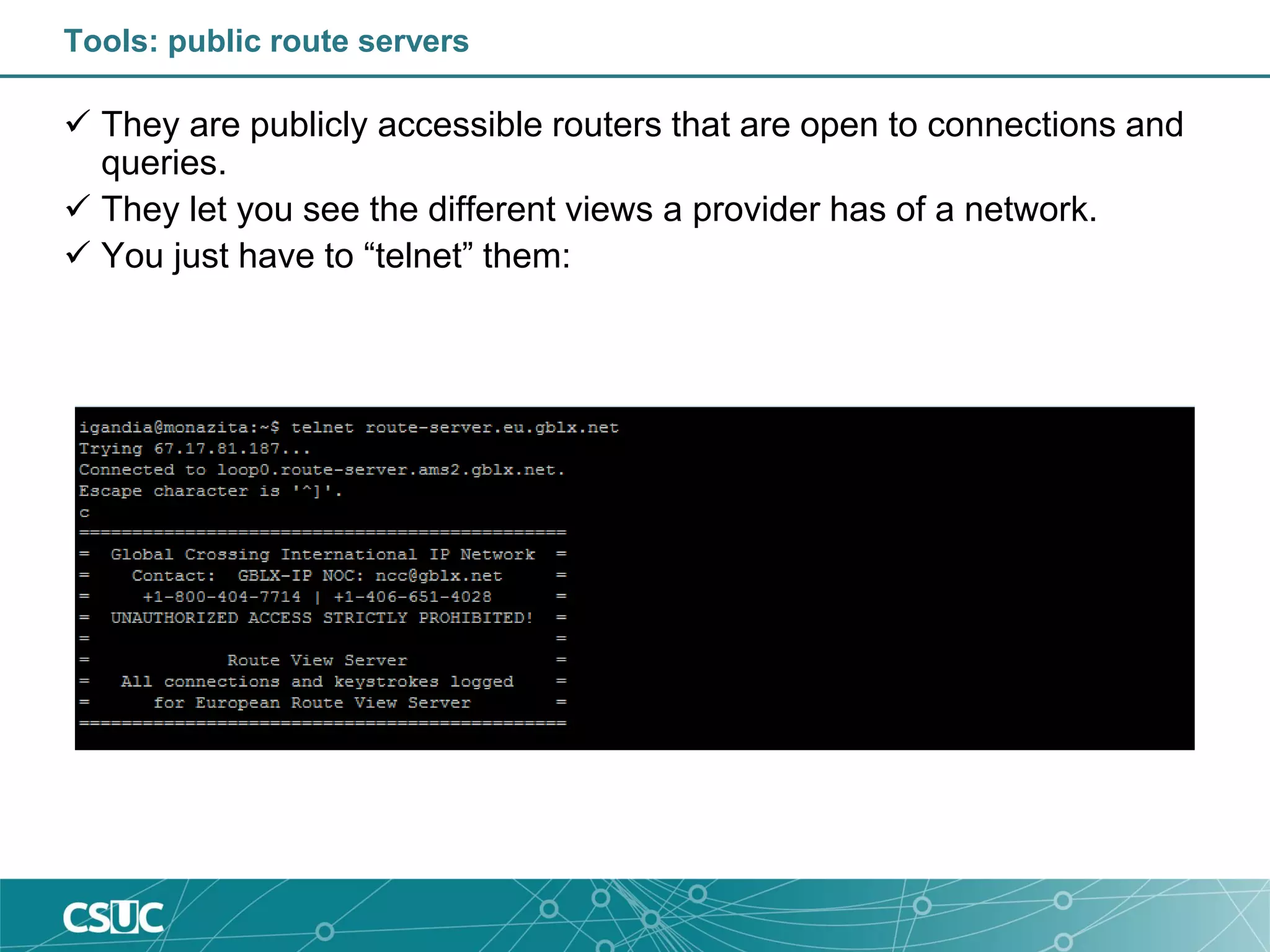 Tools: public route servers
 They are publicly accessible routers that are open to connections and
queries.
 They let you see the different views a provider has of a network.
 You just have to “telnet” them:
Tip: http://www.traceroute.org/ provides information about traceroute
sites, looking-glasses, route servers, etc
 