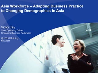 Asia Workforce – Adapting Business Practice
to Changing Demographics in Asia



Victor Tay
Chief Operating Officer
Singapore Business Federation

@ NTUC Building
Nov 2011
 