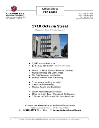 Office Space
                                                                             For Lease
T. Okamoto & Co.                                                                                                                                               Direct (415) 318-8079
Real Estate & Insurance                                                                                                                                        Office (415) 931-6295
1832 Buchanan St., Suite 202                                                                                                                                     Fax (415) 931-2216
San Francisco, CA 94115                                                                                                                                     jim.yonashiro@gmail.com




                                                    1710 Octavia Street
                                                           (Between Pine & Bush Streets)




                                              •     2,540 square feet prox.
                                              •     $3,810.00 per month (Modified Gross)

                                              •     Entire 1st Floor Space – Elevator Building
                                              •     Multiple Offices and Work Areas
                                              •     Men’s & Women’s Lavatories
                                              •     Shared Kitchen Area in Building

                                              •     3 car garage parking included
                                              •     3 Year Lease Preferred
                                              •     Flexible Terms and Conditions

                                              •     Lower Pacific Heights Location
                                              •     Close to Japan Town Shops and Restaurants
                                              •     3 Blocks to California & Van Ness Bus Lines



                             Contact Jim Yonashiro for Additional Information
                                  Real Estate Services ~ DRE #00704867
                       (415) 318-8079 Direct Line       jim.yonashiro@gmail.com


           This information has been obtained from sources we believe to be reliable, but make no representations or warranties, expressed or implied, as to the accuracy of the
                        information. References to square footage or age are approximate. Buyer must verify the information and bear all risk for any inaccuracies.
 