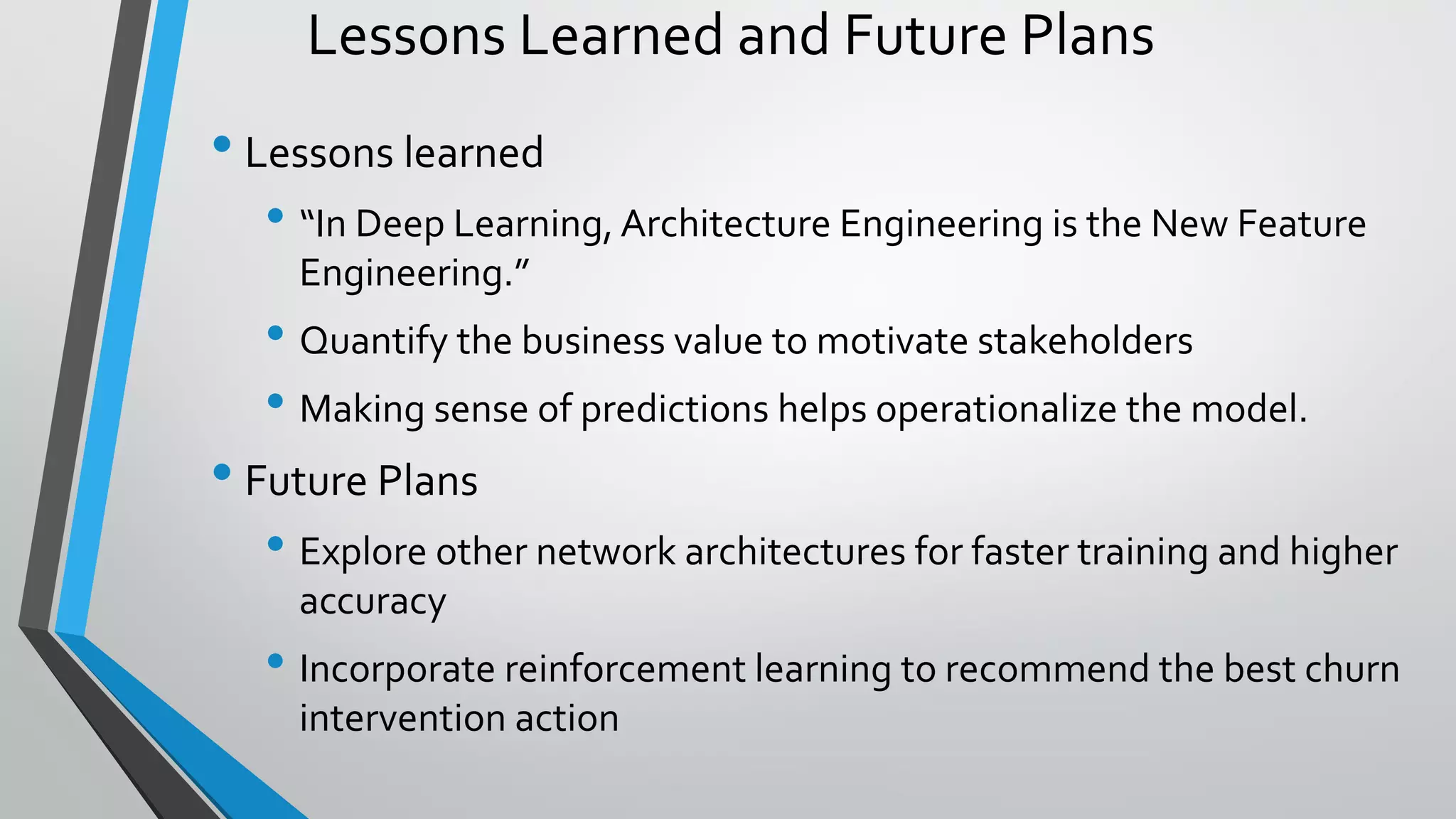Lessons Learned and Future Plans
• Lessons learned
• “In Deep Learning, Architecture Engineering is the New Feature
Engineering.”
• Quantify the business value to motivate stakeholders
• Making sense of predictions helps operationalize the model.
• Future Plans
• Explore other network architectures for faster training and higher
accuracy
• Incorporate reinforcement learning to recommend the best churn
intervention action
 