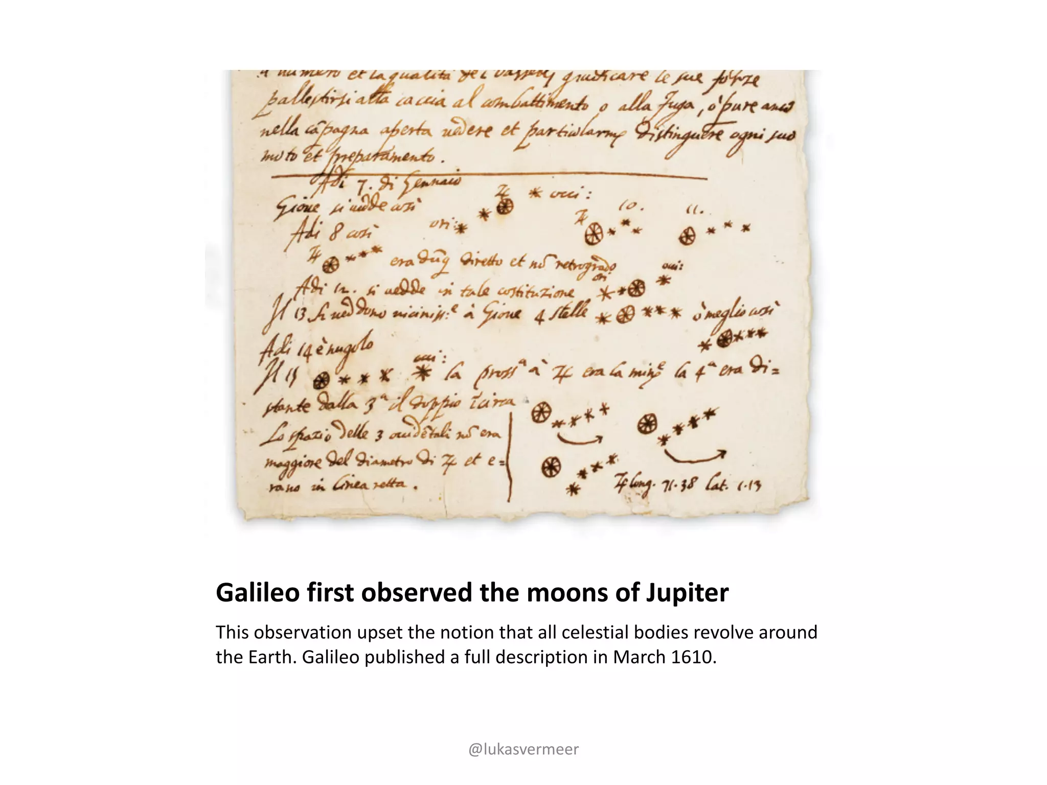 Galileo	first	observed	the	moons	of	Jupiter
This	observation	upset	the	notion	that	all	celestial	bodies	revolve	around	
the	Earth.	Galileo	published	a	full	description	in	March	1610.
@lukasvermeer
 