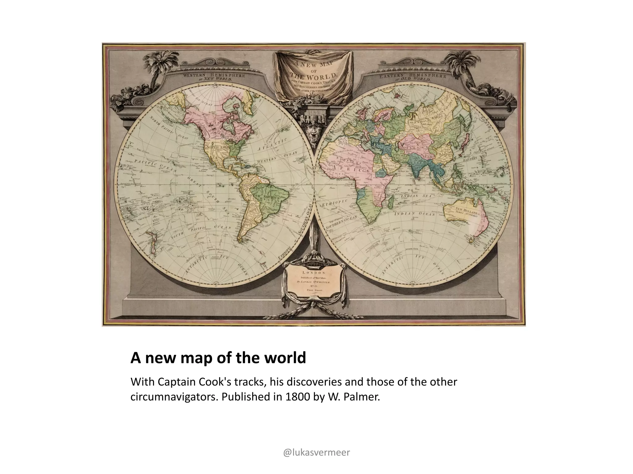 A	new	map	of	the	world
With	Captain	Cook's	tracks,	his	discoveries	and	those	of	the	other	
circumnavigators.	Published	in	1800	by	W.	Palmer.
@lukasvermeer
 