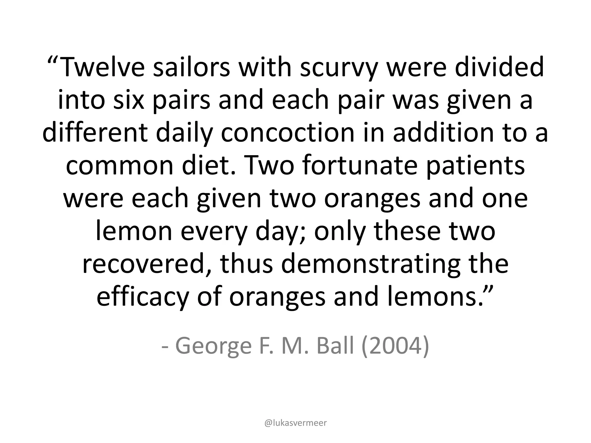 @lukasvermeer
- George	F.	M.	Ball (2004)
“Twelve	sailors	with	scurvy	were	divided	
into	six	pairs	and	each	pair	was	given	a	
different	daily	concoction	in	addition	to	a	
common	diet.	Two	fortunate	patients	
were	each	given	two	oranges	and	one	
lemon	every	day;	only	these	two	
recovered,	thus	demonstrating	the	
efficacy	of	oranges	and	lemons.”
 