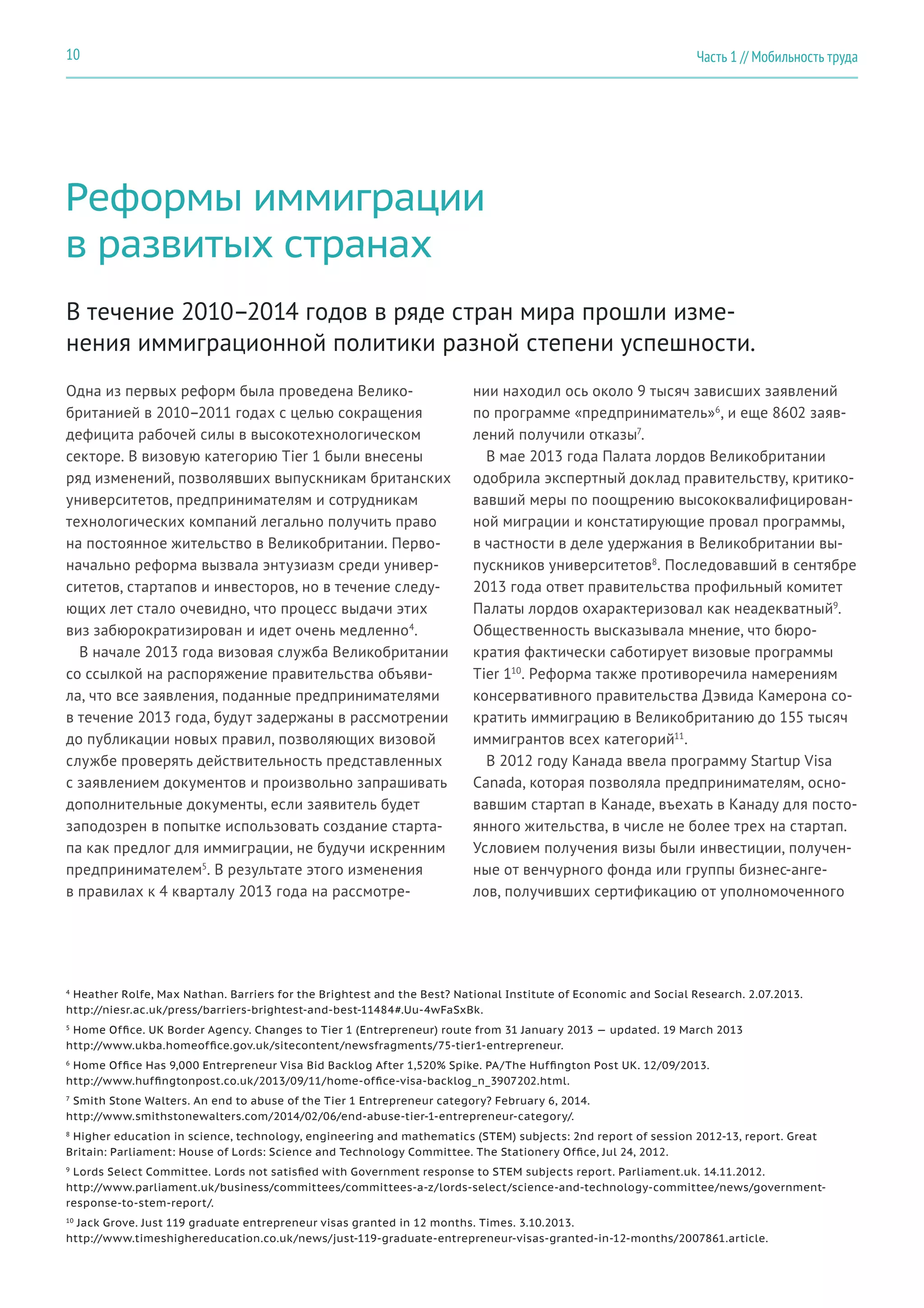 Реформы иммиграции
в развитых странах
Одна из первых реформ была проведена Велико-
британией в 2010–2011 годах с целью сокращения
дефицита рабочей силы в высокотехнологическом
секторе. В визовую категорию Tier 1 были внесены
ряд изменений, позволявших выпускникам британских
университетов, предпринимателям и сотрудникам
технологических компаний легально получить право
на постоянное жительство в Великобритании. Перво-
начально реформа вызвала энтузиазм среди универ-
ситетов, стартапов и инвесторов, но в течение следу-
ющих лет стало очевидно, что процесс выдачи этих
виз забюрократизирован и идет очень медленно4
.
В начале 2013 года визовая служба Великобритании
со ссылкой на распоряжение правительства объяви-
ла, что все заявления, поданные предпринимателями
в течение 2013 года, будут задержаны в рассмотрении
до публикации новых правил, позволяющих визовой
службе проверять действительность представленных
с заявлением документов и произвольно запрашивать
дополнительные документы, если заявитель будет
заподозрен в попытке использовать создание старта-
па как предлог для иммиграции, не будучи искренним
предпринимателем5
. В результате этого изменения
в правилах к 4 кварталу 2013 года на рассмотре-
нии находил ось около 9 тысяч зависших заявлений
по программе «предприниматель»6
, и еще 8602 заяв-
лений получили отказы7
.
В мае 2013 года Палата лордов Великобритании
одобрила экспертный доклад правительству, критико-
вавший меры по поощрению высококвалифицирован-
ной миграции и констатирующие провал программы,
в частности в деле удержания в Великобритании вы-
пускников университетов8
. Последовавший в сентябре
2013 года ответ правительства профильный комитет
Палаты лордов охарактеризовал как неадекватный9
.
Общественность высказывала мнение, что бюро-
кратия фактически саботирует визовые программы
Tier 110
. Реформа также противоречила намерениям
консервативного правительства Дэвида Камерона со-
кратить иммиграцию в Великобританию до 155 тысяч
иммигрантов всех категорий11
.
В 2012 году Канада ввела программу Startup Visa
Canada, которая позволяла предпринимателям, осно-
вавшим стартап в Канаде, въехать в Канаду для посто-
янного жительства, в числе не более трех на стартап.
Условием получения визы были инвестиции, получен-
ные от венчурного фонда или группы бизнес-анге-
лов, получивших сертификацию от уполномоченного
В течение 2010–2014 годов в ряде стран мира прошли изме-
нения иммиграционной политики разной степени успешности.
4
Heather Rolfe, Max Nathan. Barriers for the Brightest and the Best? National Institute of Economic and Social Research. 2.07.2013.
http://niesr.ac.uk/press/barriers-brightest-and-best-11484#.Uu-4wFaSxBk.
5
Home Office. UK Border Agency. Changes to Tier 1 (Entrepreneur) route from 31 January 2013 — updated. 19 March 2013
http://www.ukba.homeoffice.gov.uk/sitecontent/newsfragments/75-tier1-entrepreneur.
6
Home Office Has 9,000 Entrepreneur Visa Bid Backlog After 1,520% Spike. PA/The Huffington Post UK. 12/09/2013.
http://www.huffingtonpost.co.uk/2013/09/11/home-office-visa-backlog_n_3907202.html.
7
Smith Stone Walters. An end to abuse of the Tier 1 Entrepreneur category? February 6, 2014.
http://www.smithstonewalters.com/2014/02/06/end-abuse-tier-1-entrepreneur-category/.
8
Higher education in science, technology, engineering and mathematics (STEM) subjects: 2nd report of session 2012-13, report. Great
Britain: Parliament: House of Lords: Science and Technology Committee. The Stationery Office, Jul 24, 2012.
9
Lords Select Committee. Lords not satisfied with Government response to STEM subjects report. Parliament.uk. 14.11.2012.
http://www.parliament.uk/business/committees/committees-a-z/lords-select/science-and-technology-committee/news/government-
response-to-stem-report/.
10
Jack Grove. Just 119 graduate entrepreneur visas granted in 12 months. Times. 3.10.2013.
http://www.timeshighereducation.co.uk/news/just-119-graduate-entrepreneur-visas-granted-in-12-months/2007861.article.
Часть 1 // Мобильность труда10
 