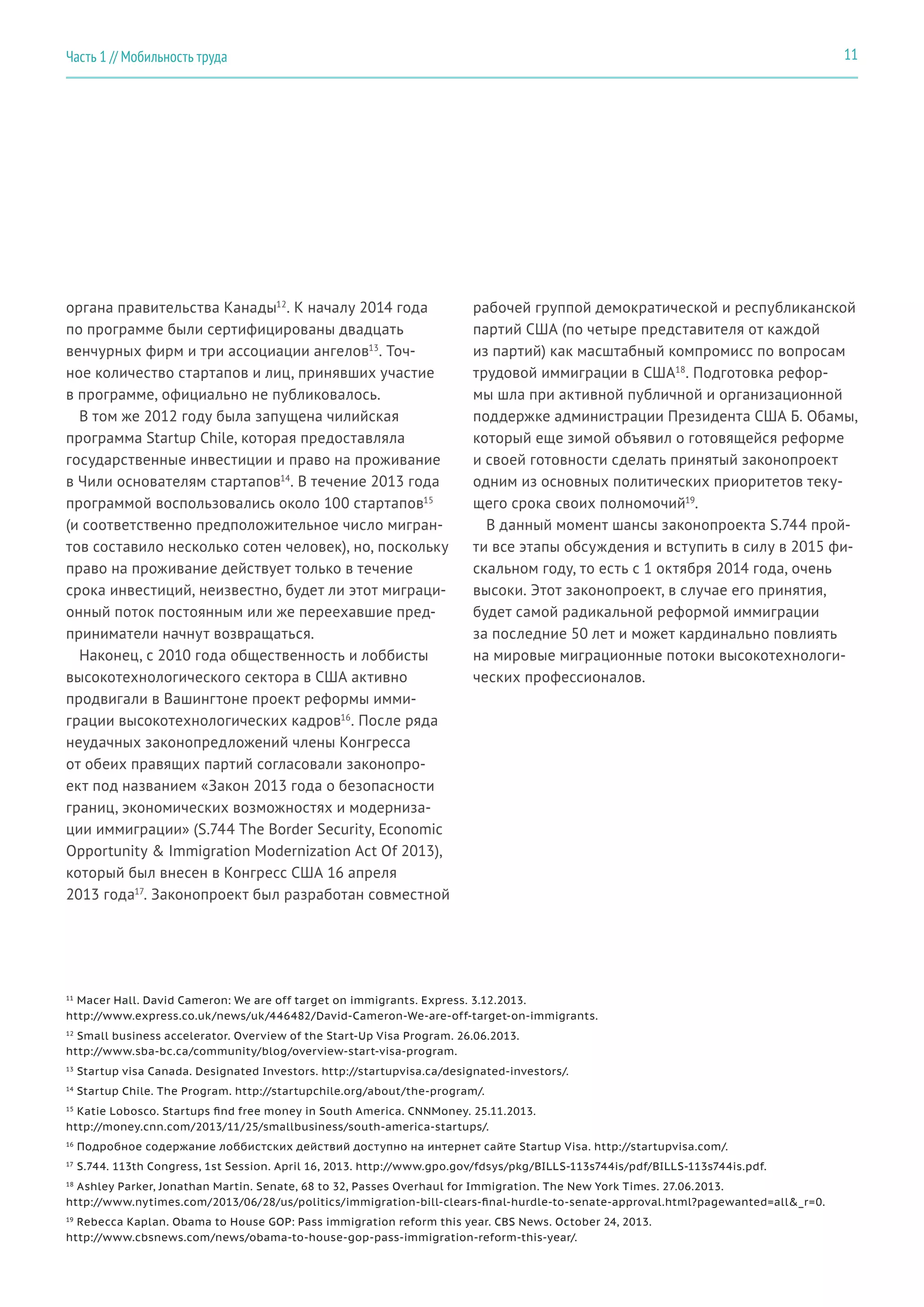 органа правительства Канады12
. К началу 2014 года
по программе были сертифицированы двадцать
венчурных фирм и три ассоциации ангелов13
. Точ-
ное количество стартапов и лиц, принявших участие
в программе, официально не публиковалось.
В том же 2012 году была запущена чилийская
программа Startup Chile, которая предоставляла
государственные инвестиции и право на проживание
в Чили основателям стартапов14
. В течение 2013 года
программой воспользовались около 100 стартапов15
(и соответственно предположительное число мигран-
тов составило несколько сотен человек), но, поскольку
право на проживание действует только в течение
срока инвестиций, неизвестно, будет ли этот миграци-
онный поток постоянным или же переехавшие пред-
приниматели начнут возвращаться.
Наконец, с 2010 года общественность и лоббисты
высокотехнологического сектора в США активно
продвигали в Вашингтоне проект реформы имми-
грации высокотехнологических кадров16
. После ряда
неудачных законопредложений члены Конгресса
от обеих правящих партий согласовали законопро-
ект под названием «Закон 2013 года о безопасности
границ, экономических возможностях и модерниза-
ции иммиграции» (S.744 The Border Security, Economic
Opportunity & Immigration Modernization Act Of 2013),
который был внесен в Конгресс США 16 апреля
2013 года17
. Законопроект был разработан совместной
рабочей группой демократической и республиканской
партий США (по четыре представителя от каждой
из партий) как масштабный компромисс по вопросам
трудовой иммиграции в США18
. Подготовка рефор-
мы шла при активной публичной и организационной
поддержке администрации Президента США Б. Обамы,
который еще зимой объявил о готовящейся реформе
и своей готовности сделать принятый законопроект
одним из основных политических приоритетов теку-
щего срока своих полномочий19
.
В данный момент шансы законопроекта S.744 прой-
ти все этапы обсуждения и вступить в силу в 2015 фи-
скальном году, то есть с 1 октября 2014 года, очень
высоки. Этот законопроект, в случае его принятия,
будет самой радикальной реформой иммиграции
за последние 50 лет и может кардинально повлиять
на мировые миграционные потоки высокотехнологи-
ческих профессионалов.
11
Macer Hall. David Cameron: We are off target on immigrants. Express. 3.12.2013.
http://www.express.co.uk/news/uk/446482/David-Cameron-We-are-off-target-on-immigrants.
12
Small business accelerator. Overview of the Start-Up Visa Program. 26.06.2013.
http://www.sba-bc.ca/community/blog/overview-start-visa-program.
13
Startup visa Canada. Designated Investors. http://startupvisa.ca/designated-investors/.
14
Startup Chile. The Program. http://startupchile.org/about/the-program/.
15
Katie Lobosco. Startups find free money in South America. CNNMoney. 25.11.2013.
http://money.cnn.com/2013/11/25/smallbusiness/south-america-startups/.
16
Подробное содержание лоббистских действий доступно на интернет сайте Startup Visa. http://startupvisa.com/.
17
S.744. 113th Congress, 1st Session. April 16, 2013. http://www.gpo.gov/fdsys/pkg/BILLS-113s744is/pdf/BILLS-113s744is.pdf.
18
Ashley Parker, Jonathan Martin. Senate, 68 to 32, Passes Overhaul for Immigration. The New York Times. 27.06.2013.
http://www.nytimes.com/2013/06/28/us/politics/immigration-bill-clears-final-hurdle-to-senate-approval.html?pagewanted=all&_r=0.
19
Rebecca Kaplan. Obama to House GOP: Pass immigration reform this year. CBS News. October 24, 2013.
http://www.cbsnews.com/news/obama-to-house-gop-pass-immigration-reform-this-year/.
11Часть 1 // Мобильность труда
 