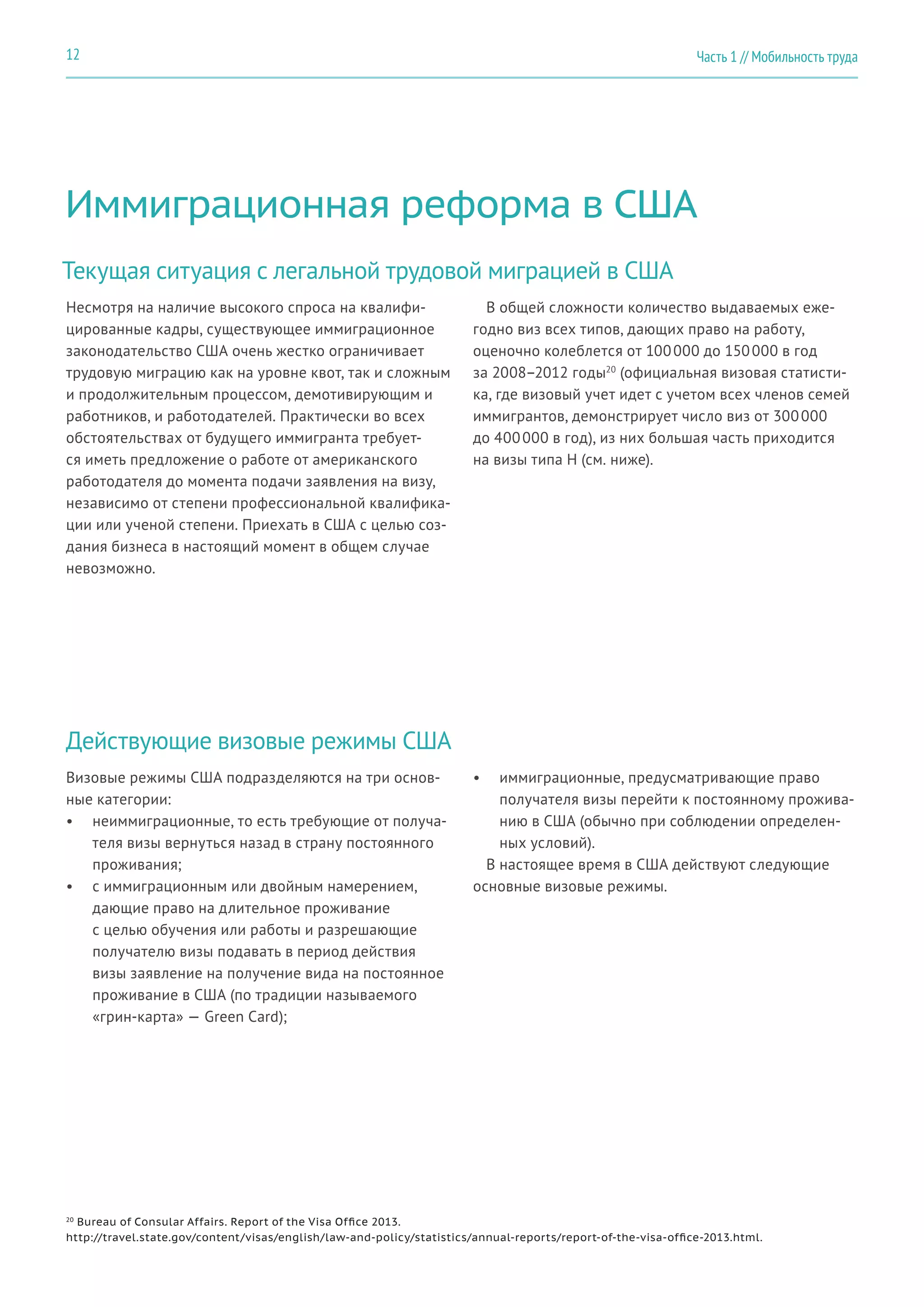 Иммиграционная реформа в США
Текущая ситуация с легальной трудовой миграцией в США
Несмотря на наличие высокого спроса на квалифи-
цированные кадры, существующее иммиграционное
законодательство США очень жестко ограничивает
трудовую миграцию как на уровне квот, так и сложным
и продолжительным процессом, демотивирующим и
работников, и работодателей. Практически во всех
обстоятельствах от будущего иммигранта требует-
ся иметь предложение о работе от американского
работодателя до момента подачи заявления на визу,
независимо от степени профессиональной квалифика-
ции или ученой степени. Приехать в США с целью соз-
дания бизнеса в настоящий момент в общем случае
невозможно.
В общей сложности количество выдаваемых еже-
годно виз всех типов, дающих право на работу,
оценочно колеблется от 100 000 до 150 000 в год
за 2008–2012 годы20
(официальная визовая статисти-
ка, где визовый учет идет с учетом всех членов семей
иммигрантов, демонстрирует число виз от 300 000
до 400 000 в год), из них большая часть приходится
на визы типа H (см. ниже).
Действующие визовые режимы США
Визовые режимы США подразделяются на три основ-
ные категории:
•	 неиммиграционные, то есть требующие от получа-
теля визы вернуться назад в страну постоянного
проживания;
•	 с иммиграционным или двойным намерением,
дающие право на длительное проживание
с целью обучения или работы и разрешающие
получателю визы подавать в период действия
визы заявление на получение вида на постоянное
проживание в США (по традиции называемого
«грин-карта» — Green Card);
•	 иммиграционные, предусматривающие право
получателя визы перейти к постоянному прожива-
нию в США (обычно при соблюдении определен-
ных условий).
В настоящее время в США действуют следующие
основные визовые режимы.
20
Bureau of Consular Affairs. Report of the Visa Office 2013.
http://travel.state.gov/content/visas/english/law-and-policy/statistics/annual-reports/report-of-the-visa-office-2013.html.
Часть 1 // Мобильность труда12
 