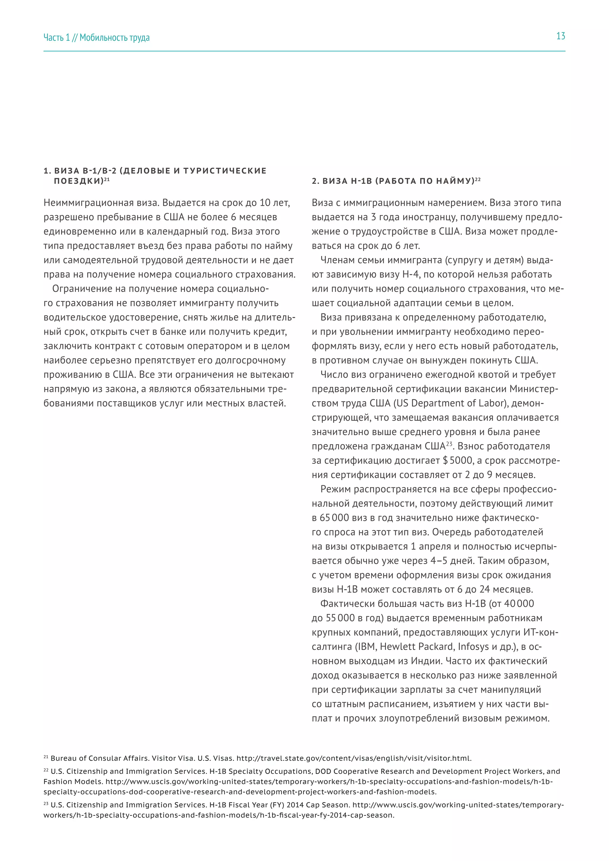 21
Bureau of Consular Affairs. Visitor Visa. U.S. Visas. http://travel.state.gov/content/visas/english/visit/visitor.html.
22
U.S. Citizenship and Immigration Services. H-1B Specialty Occupations, DOD Cooperative Research and Development Project Workers, and
Fashion Models. http://www.uscis.gov/working-united-states/temporary-workers/h-1b-specialty-occupations-and-fashion-models/h-1b-
specialty-occupations-dod-cooperative-research-and-development-project-workers-and-fashion-models.
23
U.S. Citizenship and Immigration Services. H-1B Fiscal Year (FY) 2014 Cap Season. http://www.uscis.gov/working-united-states/temporary-
workers/h-1b-specialty-occupations-and-fashion-models/h-1b-fiscal-year-fy-2014-cap-season.
1. ВИЗА B-1/B-2 (ДЕ ЛОВЫЕ И Т У РИС ТИЧЕСКИЕ
ПОЕ З ДКИ)21
2. ВИЗА H-1B (РА БОТА ПО Н А ЙМ У)22
Неиммиграционная виза. Выдается на срок до 10 лет,
разрешено пребывание в США не более 6 месяцев
единовременно или в календарный год. Виза этого
типа предоставляет въезд без права работы по найму
или самодеятельной трудовой деятельности и не дает
права на получение номера социального страхования.
Ограничение на получение номера социально-
го страхования не позволяет иммигранту получить
водительское удостоверение, снять жилье на длитель-
ный срок, открыть счет в банке или получить кредит,
заключить контракт с сотовым оператором и в целом
наиболее серьезно препятствует его долгосрочному
проживанию в США. Все эти ограничения не вытекают
напрямую из закона, а являются обязательными тре-
бованиями поставщиков услуг или местных властей.
Виза с иммиграционным намерением. Виза этого типа
выдается на 3 года иностранцу, получившему предло-
жение о трудоустройстве в США. Виза может продле-
ваться на срок до 6 лет.
Членам семьи иммигранта (супругу и детям) выда-
ют зависимую визу H-4, по которой нельзя работать
или получить номер социального страхования, что ме-
шает социальной адаптации семьи в целом.
Виза привязана к определенному работодателю,
и при увольнении иммигранту необходимо перео-
формлять визу, если у него есть новый работодатель,
в противном случае он вынужден покинуть США.
Число виз ограничено ежегодной квотой и требует
предварительной сертификации вакансии Министер-
ством труда США (US Department of Labor), демон-
стрирующей, что замещаемая вакансия оплачивается
значительно выше среднего уровня и была ранее
предложена гражданам США23
. Взнос работодателя
за сертификацию достигает $ 5000, а срок рассмотре-
ния сертификации составляет от 2 до 9 месяцев.
Режим распространяется на все сферы профессио-
нальной деятельности, поэтому действующий лимит
в 65 000 виз в год значительно ниже фактическо-
го спроса на этот тип виз. Очередь работодателей
на визы открывается 1 апреля и полностью исчерпы-
вается обычно уже через 4–5 дней. Таким образом,
с учетом времени оформления визы срок ожидания
визы H-1B может составлять от 6 до 24 месяцев.
Фактически большая часть виз H-1B (от 40 000
до 55 000 в год) выдается временным работникам
крупных компаний, предоставляющих услуги ИТ-кон-
салтинга (IBM, Hewlett Packard, Infosys и др.), в ос-
новном выходцам из Индии. Часто их фактический
доход оказывается в несколько раз ниже заявленной
при сертификации зарплаты за счет манипуляций
со штатным расписанием, изъятием у них части вы-
плат и прочих злоупотреблений визовым режимом.
13Часть 1 // Мобильность труда
 