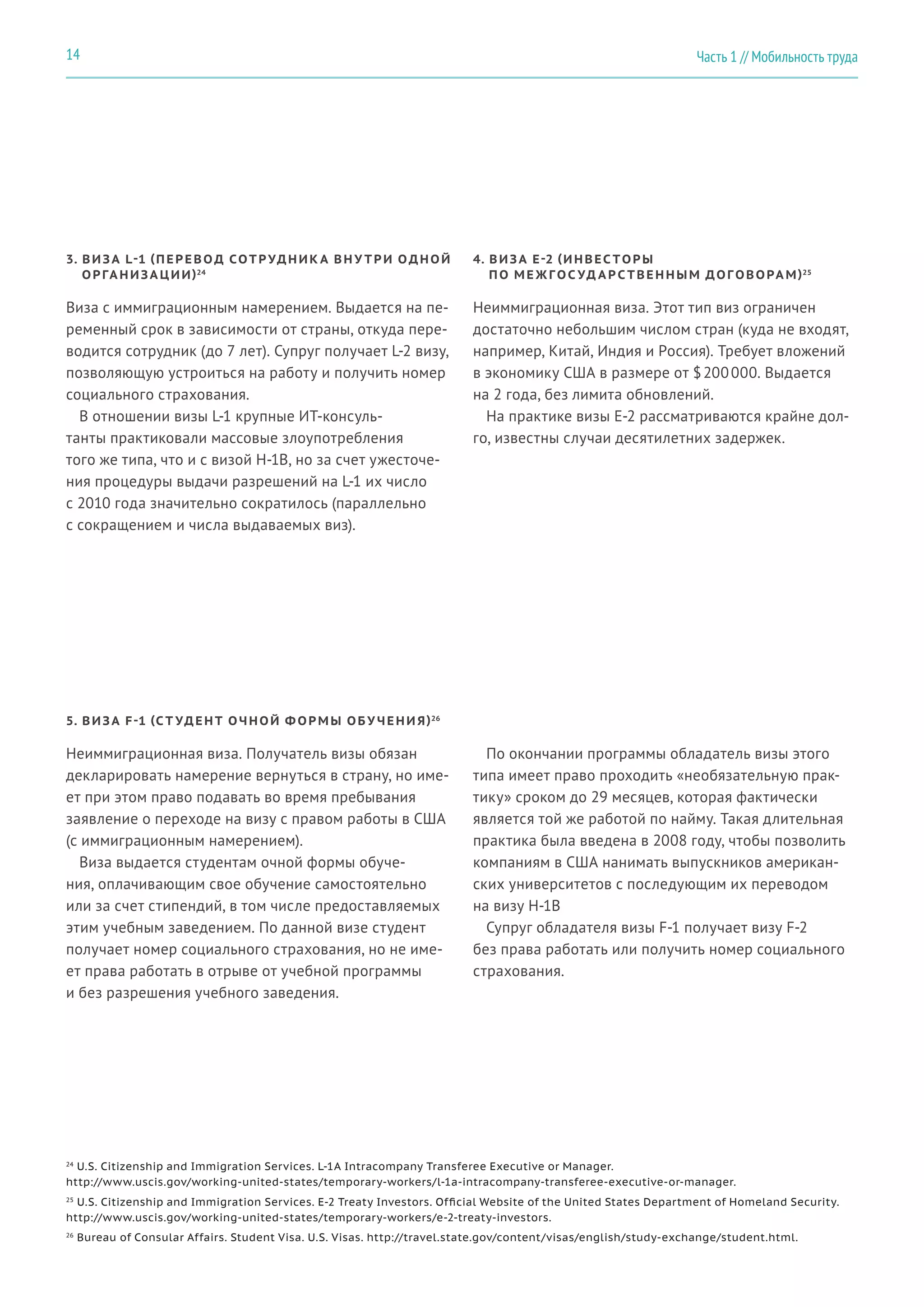 3. ВИЗА L-1 (ПЕРЕВОД СОТРУДНИК А ВН У ТРИ ОДНОЙ
ОРГА НИЗА ЦИИ)24
4. ВИЗА E-2 (ИНВЕС ТОРЫ
ПО МЕ Ж ГОС УД А Р С ТВЕННЫМ ДОГОВОРА М)25
Виза с иммиграционным намерением. Выдается на пе-
ременный срок в зависимости от страны, откуда пере-
водится сотрудник (до 7 лет). Супруг получает L-2 визу,
позволяющую устроиться на работу и получить номер
социального страхования.
В отношении визы L-1 крупные ИТ-консуль-
танты практиковали массовые злоупотребления
того же типа, что и с визой H-1B, но за счет ужесточе-
ния процедуры выдачи разрешений на L-1 их число
с 2010 года значительно сократилось (параллельно
с сокращением и числа выдаваемых виз).
Неиммиграционная виза. Этот тип виз ограничен
достаточно небольшим числом стран (куда не входят,
например, Китай, Индия и Россия). Требует вложений
в экономику США в размере от $ 200 000. Выдается
на 2 года, без лимита обновлений.
На практике визы E-2 рассматриваются крайне дол-
го, известны случаи десятилетних задержек.
24
U.S. Citizenship and Immigration Services. L-1A Intracompany Transferee Executive or Manager.
http://www.uscis.gov/working-united-states/temporary-workers/l-1a-intracompany-transferee-executive-or-manager.
25
U.S. Citizenship and Immigration Services. E-2 Treaty Investors. Official Website of the United States Department of Homeland Security.
http://www.uscis.gov/working-united-states/temporary-workers/e-2-treaty-investors.
26
Bureau of Consular Affairs. Student Visa. U.S. Visas. http://travel.state.gov/content/visas/english/study-exchange/student.html.
5. ВИЗА F-1 (С Т УДЕНТ ОЧНОЙ Ф ОРМЫ ОБУ ЧЕНИ Я)26
Неиммиграционная виза. Получатель визы обязан
декларировать намерение вернуться в страну, но име-
ет при этом право подавать во время пребывания
заявление о переходе на визу с правом работы в США
(с иммиграционным намерением).
Виза выдается студентам очной формы обуче-
ния, оплачивающим свое обучение самостоятельно
или за счет стипендий, в том числе предоставляемых
этим учебным заведением. По данной визе студент
получает номер социального страхования, но не име-
ет права работать в отрыве от учебной программы
и без разрешения учебного заведения.
По окончании программы обладатель визы этого
типа имеет право проходить «необязательную прак-
тику» сроком до 29 месяцев, которая фактически
является той же работой по найму. Такая длительная
практика была введена в 2008 году, чтобы позволить
компаниям в США нанимать выпускников американ-
ских университетов с последующим их переводом
на визу H-1B
Супруг обладателя визы F-1 получает визу F-2
без права работать или получить номер социального
страхования.
Часть 1 // Мобильность труда14
 