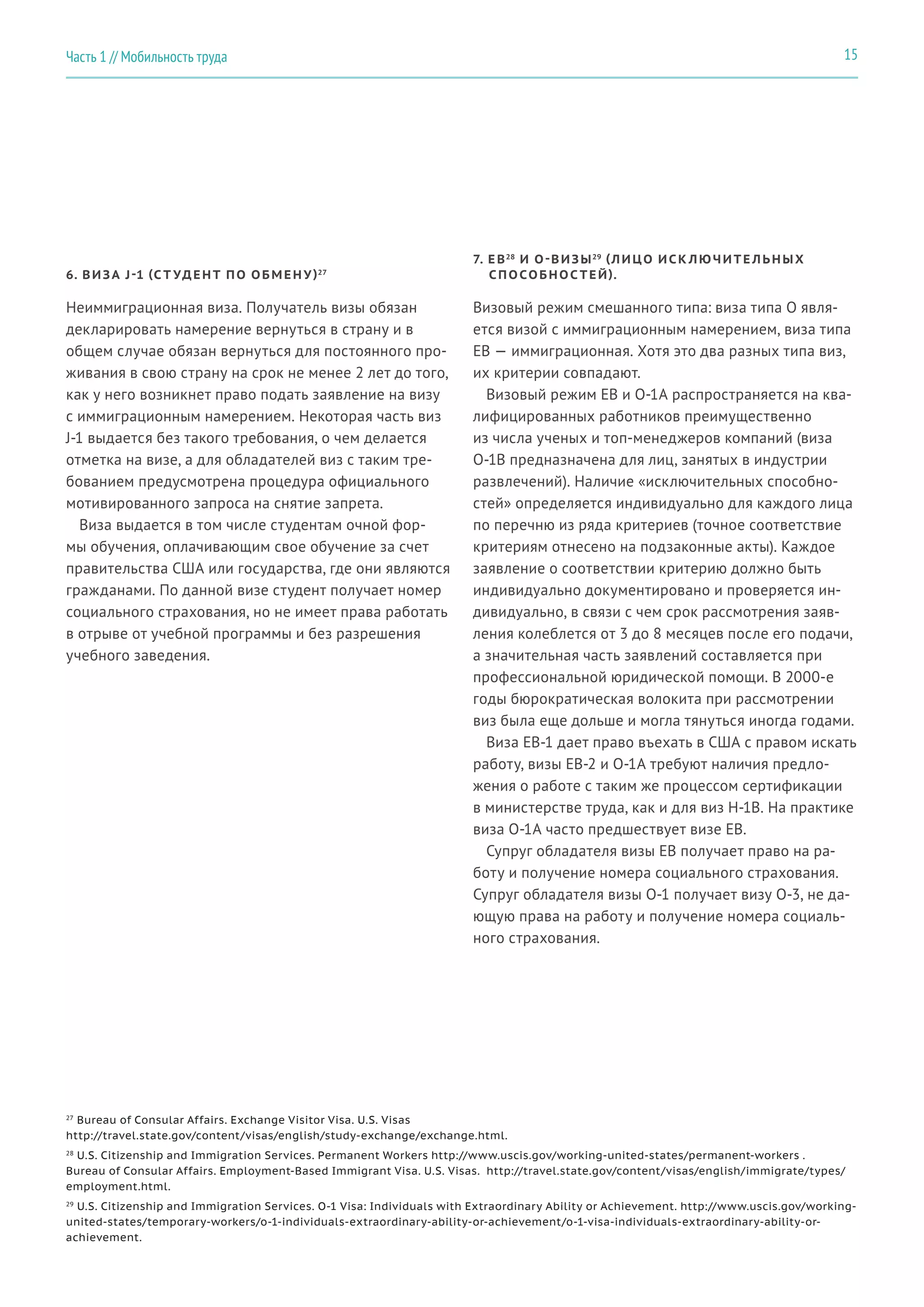 27
Bureau of Consular Affairs. Exchange Visitor Visa. U.S. Visas
http://travel.state.gov/content/visas/english/study-exchange/exchange.html.
28
U.S. Citizenship and Immigration Services. Permanent Workers http://www.uscis.gov/working-united-states/permanent-workers .
Bureau of Consular Affairs. Employment-Based Immigrant Visa. U.S. Visas. http://travel.state.gov/content/visas/english/immigrate/types/
employment.html.
29
U.S. Citizenship and Immigration Services. O-1 Visa: Individuals with Extraordinary Ability or Achievement. http://www.uscis.gov/working-
united-states/temporary-workers/o-1-individuals-extraordinary-ability-or-achievement/o-1-visa-individuals-extraordinary-ability-or-
achievement.
6. ВИЗА J-1 (С Т УДЕНТ ПО ОБМЕН У)27
Неиммиграционная виза. Получатель визы обязан
декларировать намерение вернуться в страну и в
общем случае обязан вернуться для постоянного про-
живания в свою страну на срок не менее 2 лет до того,
как у него возникнет право подать заявление на визу
с иммиграционным намерением. Некоторая часть виз
J-1 выдается без такого требования, о чем делается
отметка на визе, а для обладателей виз с таким тре-
бованием предусмотрена процедура официального
мотивированного запроса на снятие запрета.
Виза выдается в том числе студентам очной фор-
мы обучения, оплачивающим свое обучение за счет
правительства США или государства, где они являются
гражданами. По данной визе студент получает номер
социального страхования, но не имеет права работать
в отрыве от учебной программы и без разрешения
учебного заведения.
7. E B28
И O-ВИЗЫ29 (ЛИЦО ИСК ЛЮЧИТЕ ЛЬНЫХ
СПОСОБНОС ТЕЙ).
Визовый режим смешанного типа: виза типа O явля-
ется визой с иммиграционным намерением, виза типа
EB — иммиграционная. Хотя это два разных типа виз,
их критерии совпадают.
Визовый режим EB и O-1A распространяется на ква-
лифицированных работников преимущественно
из числа ученых и топ-менеджеров компаний (виза
O-1B предназначена для лиц, занятых в индустрии
развлечений). Наличие «исключительных способно-
стей» определяется индивидуально для каждого лица
по перечню из ряда критериев (точное соответствие
критериям отнесено на подзаконные акты). Каждое
заявление о соответствии критерию должно быть
индивидуально документировано и проверяется ин-
дивидуально, в связи с чем срок рассмотрения заяв-
ления колеблется от 3 до 8 месяцев после его подачи,
а значительная часть заявлений составляется при
профессиональной юридической помощи. В 2000-е
годы бюрократическая волокита при рассмотрении
виз была еще дольше и могла тянуться иногда годами.
Виза EB-1 дает право въехать в США с правом искать
работу, визы EB-2 и O-1A требуют наличия предло-
жения о работе с таким же процессом сертификации
в министерстве труда, как и для виз H-1B. На практике
виза O-1A часто предшествует визе EB.
Супруг обладателя визы EB получает право на ра-
боту и получение номера социального страхования.
Супруг обладателя визы O-1 получает визу O-3, не да-
ющую права на работу и получение номера социаль-
ного страхования.
15Часть 1 // Мобильность труда
 