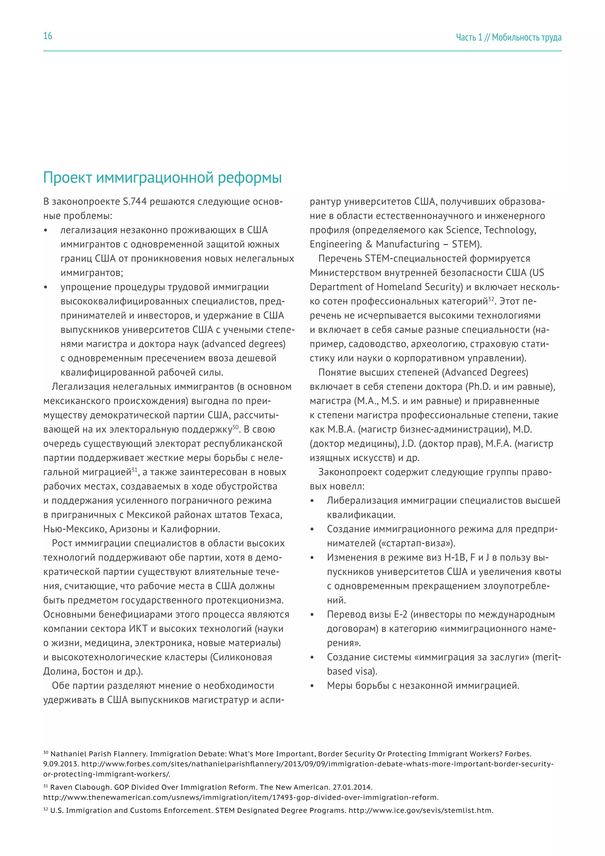 Проект иммиграционной реформы
В законопроекте S.744 решаются следующие основ-
ные проблемы:
•	 легализация незаконно проживающих в США
иммигрантов с одновременной защитой южных
границ США от проникновения новых нелегальных
иммигрантов;
•	 упрощение процедуры трудовой иммиграции
высококвалифицированных специалистов, пред-
принимателей и инвесторов, и удержание в США
выпускников университетов США с учеными степе-
нями магистра и доктора наук (advanced degrees)
с одновременным пресечением ввоза дешевой
квалифицированной рабочей силы.
Легализация нелегальных иммигрантов (в основном
мексиканского происхождения) выгодна по преи-
муществу демократической партии США, рассчиты-
вающей на их электоральную поддержку30
. В свою
очередь существующий электорат республиканской
партии поддерживает жесткие меры борьбы с неле-
гальной миграцией31
, а также заинтересован в новых
рабочих местах, создаваемых в ходе обустройства
и поддержания усиленного пограничного режима
в приграничных с Мексикой районах штатов Техаса,
Нью-Мексико, Аризоны и Калифорнии.
Рост иммиграции специалистов в области высоких
технологий поддерживают обе партии, хотя в демо-
кратической партии существуют влиятельные тече-
ния, считающие, что рабочие места в США должны
быть предметом государственного протекционизма.
Основными бенефициарами этого процесса являются
компании сектора ИКТ и высоких технологий (науки
о жизни, медицина, электроника, новые материалы)
и высокотехнологические кластеры (Силиконовая
Долина, Бостон и др.).
Обе партии разделяют мнение о необходимости
удерживать в США выпускников магистратур и аспи-
рантур университетов США, получивших образова-
ние в области естественнонаучного и инженерного
профиля (определяемого как Science, Technology,
Engineering & Manufacturing – STEM).
Перечень STEM-специальностей формируется
Министерством внутренней безопасности США (US
Department of Homeland Security) и включает несколь-
ко сотен профессиональных категорий32
. Этот пе-
речень не исчерпывается высокими технологиями
и включает в себя самые разные специальности (на-
пример, садоводство, археологию, страховую стати-
стику или науки о корпоративном управлении).
Понятие высших степеней (Advanced Degrees)
включает в себя степени доктора (Ph.D. и им равные),
магистра (M.A., M.S. и им равные) и приравненные
к степени магистра профессиональные степени, такие
как M.B.A. (магистр бизнес-администрации), M.D.
(доктор медицины), J.D. (доктор прав), M.F.A. (магистр
изящных искусств) и др.
Законопроект содержит следующие группы право-
вых новелл:
•	 Либерализация иммиграции специалистов высшей
квалификации.
•	 Создание иммиграционного режима для предпри-
нимателей («стартап-виза»).
•	 Изменения в режиме виз H-1B, F и J в пользу вы-
пускников университетов США и увеличения квоты
с одновременным прекращением злоупотребле-
ний.
•	 Перевод визы E-2 (инвесторы по международным
договорам) в категорию «иммиграционного наме-
рения».
•	 Создание системы «иммиграция за заслуги» (merit-
based visa).
•	 Меры борьбы с незаконной иммиграцией.
30
Nathaniel Parish Flannery. Immigration Debate: What’s More Important, Border Security Or Protecting Immigrant Workers? Forbes.
9.09.2013. http://www.forbes.com/sites/nathanielparishflannery/2013/09/09/immigration-debate-whats-more-important-border-security-
or-protecting-immigrant-workers/.
31
Raven Clabough. GOP Divided Over Immigration Reform. The New American. 27.01.2014.
http://www.thenewamerican.com/usnews/immigration/item/17493-gop-divided-over-immigration-reform.
32
U.S. Immigration and Customs Enforcement. STEM Designated Degree Programs. http://www.ice.gov/sevis/stemlist.htm.
Часть 1 // Мобильность труда16
 